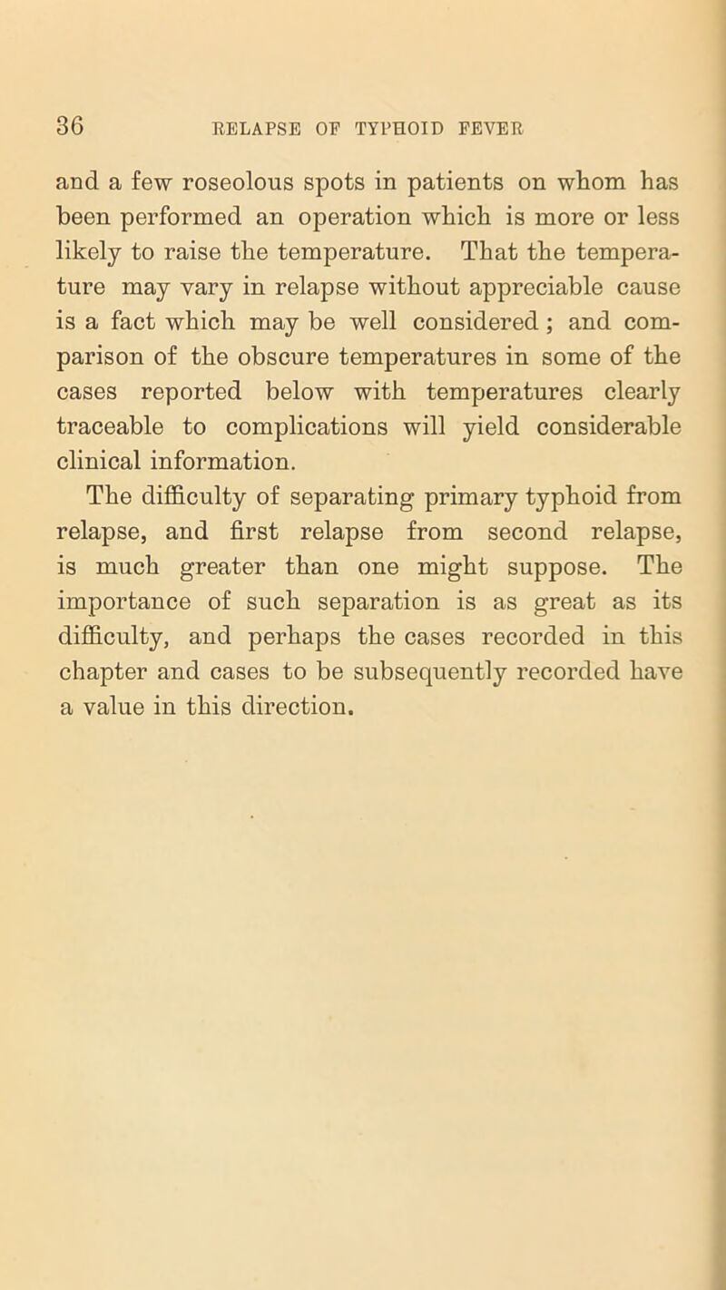 and a few roseolous spots in patients on whom has been performed an operation which is more or less likely to raise the temperature. That the tempera- ture may vary in relapse without appreciable cause is a fact which may be well considered; and com- parison of the obscure temperatures in some of the cases reported below with temperatures clearly traceable to complications will yield considerable clinical information. The difficulty of separating primary typhoid from relapse, and first relapse from second relapse, is much greater than one might suppose. The importance of such separation is as great as its difficulty, and perhaps the cases recorded in this chapter and cases to be subsequently recorded have a value in this direction.