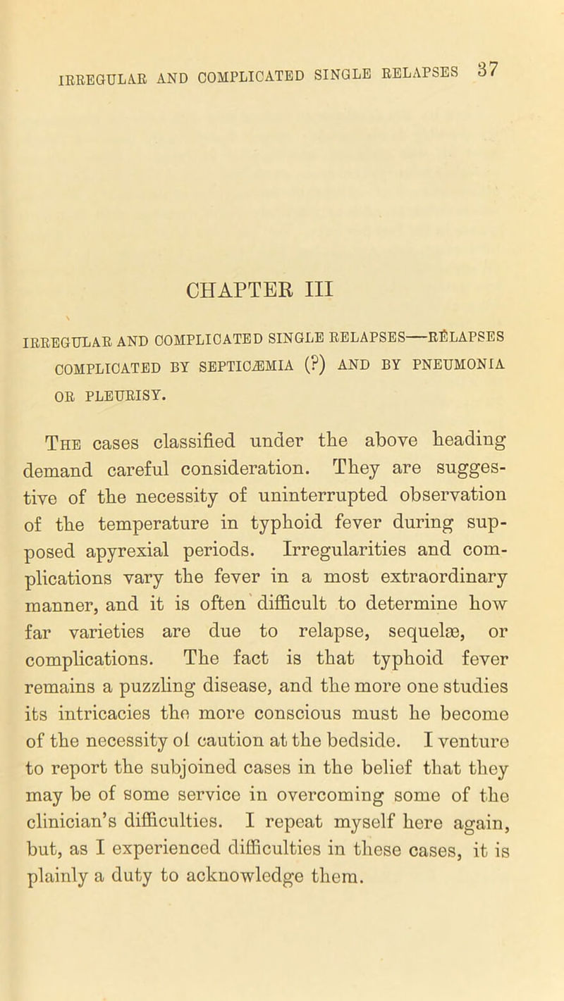 IRREGULAR AND COMPLICATED CHAPTER III > IRREGULAR AND COMPLICATED SINGLE RELAPSES RELAPSES COMPLICATED BY SEPTICAEMIA (?) AND BY PNEUMONIA OR PLEURISY. The cases classified under the above beading- demand careful consideration. They are sugges- tive of tbe necessity of uninterrupted observation of tbe temperature in typhoid fever during sup- posed apyrexial periods. Irregularities and com- plications vary tbe fever in a most extraordinary manner, and it is often difficult to determine bow far varieties are due to relapse, sequelae, or complications. Tbe fact is that typhoid fever remains a puzzbng disease, and tbe more one studies its intricacies tbe more conscious must be become of tbe necessity ol caution at tbe bedside. I venture to report tbe subjoined cases in tbe belief that they may be of some service in overcoming some of the clinician’s difficulties. I repeat myself here again, but, as I experienced difficulties in these cases, it is plainly a duty to acknowledge them.