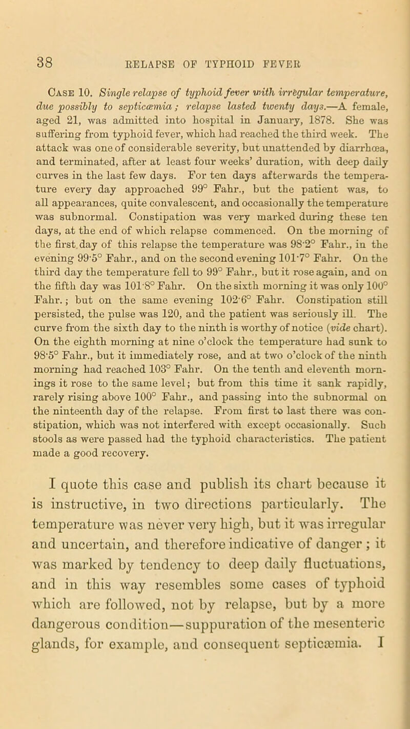 Case 10. Single relapse of typhoid fever with irregular temperature, due possibly to septiecemia; relapse lasted twenty days.—A female, aged 21, was admitted into hospital in January, 1878. She was suffering from typhoid fever, which had reached the third week. The attack was one of considerable severity, but unattended by diarrhoea., and terminated, after at least four weeks’ duration, with deep daily curves in the last few days. For ten days afterwards the tempera- ture every day approached 99° Fahr., but the patient was, to all appearances, quite convalescent, and occasionally the temperature was subnormal. Constipation was very marked during these ten days, at the end of which relapse commenced. On the morning of the first day of this relapse the temperature was 98'2° Fahr., in the evening 99'5° Fahr., and on the second evening 101’7° Fahr. On the third day the temperature fell to 99° Fahr., but it rose again, and on the fifth day was 101'8° Fahr. On the sixth morning it was only 100° Fahr.; but on the same evening 102'6° Fahr. Constipation still persisted, the pulse was 120, and the patient was seriously ill. The curve from the sixth day to the ninth is worthy of notice (vide chart). On the eighth morning at nine o’clock the temperature had sunk to 98'5° Fahr., but it immediately l'ose, and at two o’clock of the ninth morning had reached 103° Fahr. On the tenth and eleventh morn- ings it rose to the same level; but from this time it sank rapidly, rarely rising above 100° Fahr., and passing into the subnormal on the ninteenth day of the relapse. From first to last there was con- stipation, which was not interfered with except occasionally. Such stools as were passed had the typhoid characteristics. The patient made a good recovery. I quote tliis case and publish its chart because it is instructive, in two directions particularly. The temperature was never very high, but it wras irregular and uncertain, and therefore indicative of danger ; it was marked by tendency to deep daily fluctuations, and in this way resembles some cases of typhoid which are followed, not by relapse, but by a more dangerous condition—suppuration of the mesenteric glands, for example, and consequent septicaemia. I