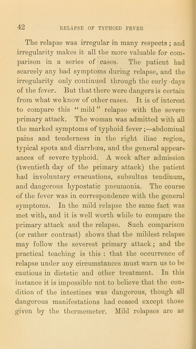 The relapse was irregular in many respects ; and irregularity makes it all the more valuable for com- parison in a series of cases. The patient had scarcely any bad symptoms during relapse, and the irregularity only continued through the early • days of the fever. But that there were dangers is certain from what we know of other cases. It is of interest to compare this “ mild ” relapse with the severe primary attack. The woman was admitted with all the marked symptoms of typhoid fever ;—abdominal pains and tenderness in the right iliac region, typical spots and diarrhoea, and the general appear- ances of severe typhoid. A week after admission (twentieth day of the primary attack) the patient had involuntary evacuations, subsultus tendinum, and dangerous hypostatic pneumonia. The course of the fever was in correspondence with the general symptoms. In the mild relapse the same fact was met with, and it is well worth while to compare the primary attack and the relapse. Such comparison (or rather contrast) shows that the mildest relapse may follow the severest primary attack; and the practical teaching is this : that the occurrence of relapse under any circumstances must warn us to be cautious in dietetic and other treatment. In this instance it is impossible not to believe that the con- dition of the intestines was dangerous, though all dangerous manifestations had ceased except those given by the thermemeter. Mild relapses are as