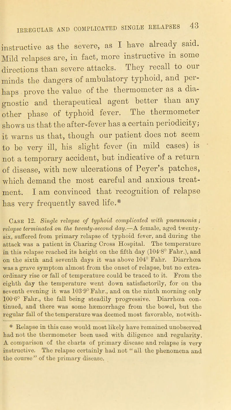 instructive as tlie severe, as I have already said. Mild relapses are, in fact, more instructive m some directions than severe attacks. They recall to our minds the dangers of ambulatory typhoid, and per- haps prove the value of the thermometer as a dia- gnostic and therapeutical agent better than any other phase of typhoid fever. The thermometer shows us that the after-fever has a certain periodicity; it warns us that, though our patient does not seem to be very ill, his slight fever (in mild cases) is not a temporary accident, but indicative of a return of disease, with new ulcerations of Peyer’s patches, which demand the most careful and anxious treat- ment. I am convinced that recognition of relapse has very frequently saved life.*' Case 12. Single relapse of typhoid complicated with pneumonia; relapse terminated on the twenty-second day.—A female, aged twenty- six, suffered from primary relapse of typlioid fever, and during the attack was a patient in Charing Cross Hospital. The temperature in this relapse reached its height on the fifth day (104'8° Fahr.), and on the sixth and seventh days it was above 104° Fahr. Diarrhcea was a grave symptom almost from the onset of relapse, but no extra- ordinary rise or fall of temperature could be traced to it. From the eighth day the temperature went down satisfactorily, for on the seventh evening it was 103'9°Fahr., and on the ninth morning only 100'6° Fahr., the fall being steadily progressive. Diarrhcea con- tinued, and there was some haemorrhage from the bowel, but the regular fall of the temperature was deemed most favorable, notwith- * Relapse in this case would most likely have remained unobserved had not the thermometer been used with diligence and regularity. A comparison of the charts of primary disease and relapse is very instructive. The relapse certainly had not “ all the phenomena and the course ” of the primary disease.