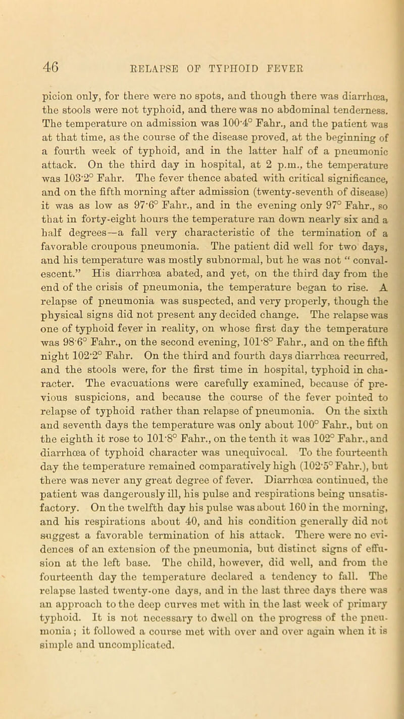 picion only, for there were no spots, and though there was diarrhoea, the stools were not typhoid, and there was no abdominal tenderness. The temperature on admission was 100-4° Fahr., and the patient was at that time, as the course of the disease proved, at the beginning of a fourth week of typhoid, and in the latter half of a pneumonic attack. On the third day in hospital, at 2 p.m., the temperature was 103'2° Fahr. The fever thence abated with critical significance, and on the fifth morning after admission (twenty-seventh of disease) it was as low as 97'6° Fahr., and in the evening only 97° Fahr., so that in forty-eight hours the temperature ran down nearly six and a half degrees—a fall very characteristic of the termination of a favorable croupous pneumonia. The patient did well for two days, and his temperature was mostly subnormal, but he was not “ conval- escent.” His diarrhcea abated, and yet, on the third day from the end of the crisis of pneumonia, the temperature began to rise. A relapse of pneumonia was suspected, and very properly, though the physical signs did not present any decided change. The relapse was one of typhoid fever in reality, on whose first day the temperature was 98 6° Fahr., on the second evening, 101'8° Fahr., and on the fifth night 102-2° Fahr. On the third and fourth days diarrhcea recurred, and the stools were, for the first time in hospital, typhoid in cha- racter. The evacuations were carefully examined, because of pre- vious suspicions, and because the course of the fever pointed to relapse of typhoid rather than relapse of pneumonia. On the sixth and seventh days the temperature was only about 100° Fahr., but on the eighth it rose to 101'8° Fahr., on the tenth it was 102° Fahr., and diarrhcea of typhoid character was unequivocal. To the fourteenth day the temperature remained comparatively high (102-5°Fahr.), but there was never any great degree of fever. Diarrhoea continued, the patient was dangerously ill, his pulse and respirations being unsatis- factory. On the twelfth day his pulse was about 160 in the morning, and his respirations about 40, and his condition generally did not suggest a favorable termination of his attack. There were no evi- dences of an extension of the pneumonia, but distinct signs of effu- sion at the left base. The child, however, did well, and from the fourteenth day the temperature declared a tendency to fall. The relapse lasted twenty-one days, and in the last three days there was an approach to the deep curves met with in the last week of primary typhoid. It is not necessary to dwell on the progress of the pneu- monia j it followed a course met with over and over again when it is simple and uncomplicated.