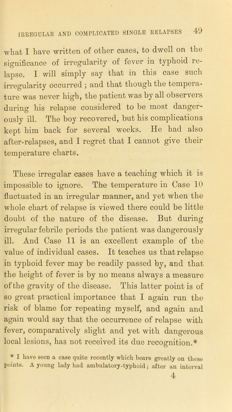 what I have written of other cases, to dwell on the significance of irregularity of fever in typhoid re- lapse. I will simply say that in this case such irregularity occurred ; and that though the tempera- ture was never high, the patient was by all observers during his relapse considered to be most danger- ously ill. The boy recovered, but his complications kept him back for several weeks. He had also after-relapses, and I regret that I cannot give their temperature charts. These irregular cases have a teaching which it is impossible to ignore. The temperature in Case 10 fluctuated in an irregular manner, and yet when the whole chart of relapse is viewed there could be little doubt of the nature of the disease. But during irregular febrile periods the patient was dangerously ill. And Case 11 is an excellent example of the value of individual cases. It teaches us that relapse in typhoid fever may be readily passed by, and that the height of fever is by no means always a measure of the gravity of the disease. This latter point is of so great practical importance that I again run the risk of blame for repeating myself, and again and again would say that the occurrence of relapse with fever, comparatively slight and yet with dangerous local lesions, has not received its due recognition.* * I have seen a case quite recently which bears greatly on these points. A young lady had ambulatory-typhoid; after an interval 4