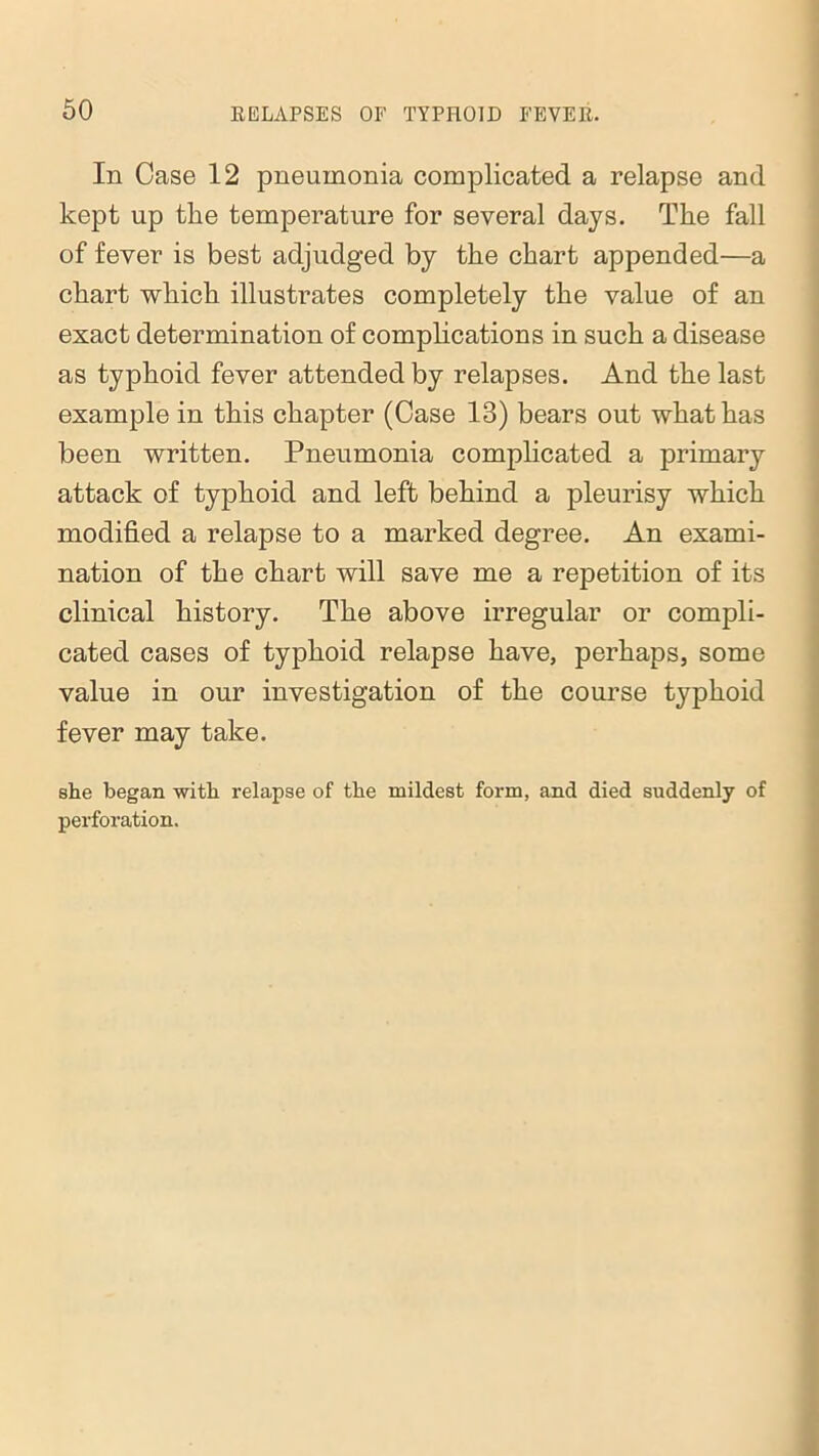 In Case 12 pneumonia complicated a relapse and kept up the temperature for several days. The fall of fever is best adjudged by the chart appended—a chart which illustrates completely the value of an exact determination of complications in such a disease as typhoid fever attended by relapses. And the last example in this chapter (Case 13) bears out what has been written. Pneumonia complicated a primary attack of typhoid and left behind a pleurisy which modified a relapse to a marked degree. An exami- nation of the chart will save me a repetition of its clinical history. The above irregular or compli- cated cases of typhoid relapse have, perhaps, some value in our investigation of the course typhoid fever may take. she began with relapse of the mildest form, and died suddenly of perforation.