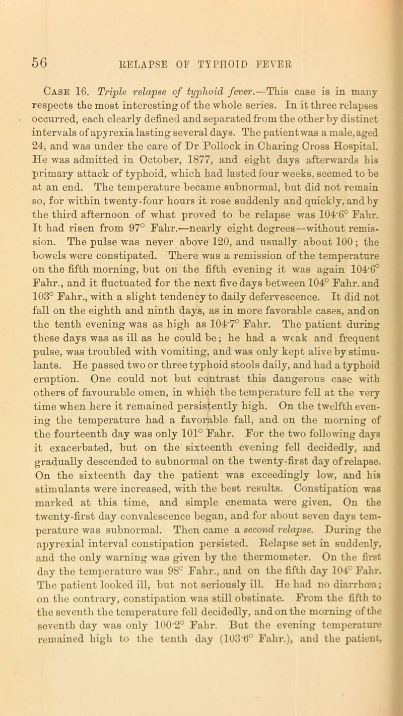 Case 16. Triple relapse of typhoid fever.—This case is in many respects the most interesting of the whole series. In it three relapses occurred, each clearly defined and separated from the other by distinct intervals of apyrexia lasting several days. The patient was a male, aged 24, and was under the care of Dr Pollock in Charing Cross Hospital. He was admitted in October, 1877, and eight days afterwards his primary attack of typhoid, which had lasted four weeks, seemed to be at an end. The temperature became subnormal, but did not remain so, for within twenty-four hours it rose suddenly and quickly, and by the third afternoon of what proved to be relapse was 104'6° Fahr. It had risen from 97° Fahr.—nearly eight degrees—without remis- sion. The pulse was never above 120, and usually about 100 ; the bowels were constipated. There was a remission of the temperature on the fifth morning, but on the fifth evening it was again 104'6° Fahr., and it fluctuated for the next five days between 104° Fahr. and 103° Fahr., with a slight tendency to daily defervescence. It did not fall on the eighth and ninth days, as in more favorable cases, and on the tenth evening was as high as 104'7° Fahr. The patient during these days was as ill as he could be; he had a weak and frequent pulse, was troubled with vomiting, and was only kept alive by stimu- lants. He passed two or three typhoid stools daily, and had a typhoid eruption. One could not but contrast this dangerous case with others of favourable omen, in which the temperature fell at the very time when here it remained persistently high. On the twelfth even- ing the temperature had a favorable fall, and on the morning of the fourteenth day was only 101° Fahr. For the two following days it exacerbated, but on the sixteenth evening fell decidedly, and gradually descended to subnormal on the twenty-first day of relapse. On the sixteenth day the patient was exceedingly low, and his stimulants were increased, with the best results. Constipation was marked at this time, and simple enemata were given. On the twenty-first day convalescence began, and for about seven days tem- perature was subnormal. Then came a second relapse. During the apyrexia! interval constipation persisted. Relapse set in suddenly, and the only warning was given by the thermometer. On the first day the temperature was 98c Fahr., and on the fifth day 104° Fahr. The patient looked ill, but not seriously ill. He had no diarrhoea; on tho contrary, constipation was still obstinate. From the fifth to the seventh the temperature fell decidedly, and on the morning of the seventh day was only 100'2° Fahr. But the evening temperature remained high to the tenth day (103'6° Fahr.), and the patient, *