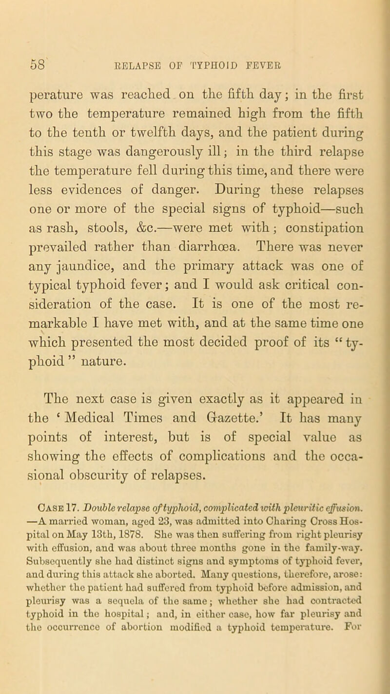 perature was reached on the fifth day; in the first two the temperature remained high from the fifth to the tenth or twelfth days, and the patient during this stage was dangerously ill; in the third relapse the temperature fell during this time, and there were less evidences of danger. During these relapses one or more of the special signs of typhoid—such as rash, stools, &c.—were met with; constipation prevailed rather than diarrhoea. There was never any jaundice, and the primary attack was one of typical typhoid fever; and I would ask critical con- sideration of the case. It is one of the most re- markable I have met with, and at the same time one which presented the most decided proof of its “ ty- phoid ” nature. The nest case is given exactly as it appeared in the ‘ Medical Times and Gazette.’ It has many points of interest, but is of special value as showing the effects of complications and the occa- sional obscurity of relapses. Case 17. Double relapse of typhoid, complicated with pleuritic effusion. —A married woman, aged 23, was admitted into Charing Cross Hos- pital on May 13th, 1878. She was then suffering from right pleurisy with effusion, and was about three months gone in the family-way. Subsequently she had distinct signs and symptoms of typhoid fever, and during this attack she aborted. Many questions, therefore, arose: whether the patient had suffered from typhoid before admission, and pleurisy was a sequela of the same; whether she had contracted typhoid in the hospital; and, in either case, how far pleurisy and the occurrence of abortion modified a typhoid temperature. For