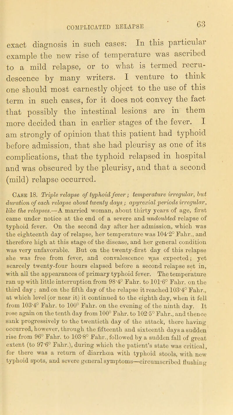 exact diagnosis in such cases: In tliis particular example the new rise of temperature was ascribed to a mild relapse, or to what is termed recru- descence by many writers. I venture to think one should most earnestly object to the use of this term in such cases, for it does not convey the fact that possibly the intestinal lesions are in them more decided than in earlier stages of the fever. I am strongly of opinion that this patient had typhoid before admission, that she had pleurisy as one of its complications, that the typhoid relapsed in hospital and was obscured by the pleurisy, and that a second (mild) relapse occurred. Case 18. Triple relapse of typhoid fever; temperature irregular, but duration of each relapse about twenty days ; apyrexial periods irregular, like the relapses.—A married woman, about thirty years of age, first came under notice at the end of a severe and undoubted relapse of typhoid fever. On the second day after her admission, which was the eighteenth day of relapse, her temperature was 104’2° Fahr., and therefore high at this stage of the disease, and her general condition was very unfavorable. But on the twenty-first day of this relapse she was free from fever, and convalescence was expected; yet scarcely twenty-four hours elapsed before a second relapse set in, with all the appearances of primary typhoid fever. The temperature ran up with little interruption from 98'4° Fahr. to 101'6° Fahr. on the third day ; and on the fifth day of the relapse it reached 103‘4° Fahr., at which level (or near it) it continued to the eighth day, when it fell from 103’4° Fahr. to 100° Fahr. on the evening of the ninth day. It rose again on the tenth day from 100° Fahr. to 102-5° Fahr., and thence sank progressively to the twentieth day of the attack, there having occurred, however, through the fifteenth and sixteenth days a sudden rise from 96° Fahr. to 103'8° Fahr., followed by a sudden fall of great extent (to 97‘6° Fahr.), during which the patient’s state was critical, for there was a return of diarrhoea with typhoid stools, with new typhoid spots, and severe general symptoms—circumscribed flushing