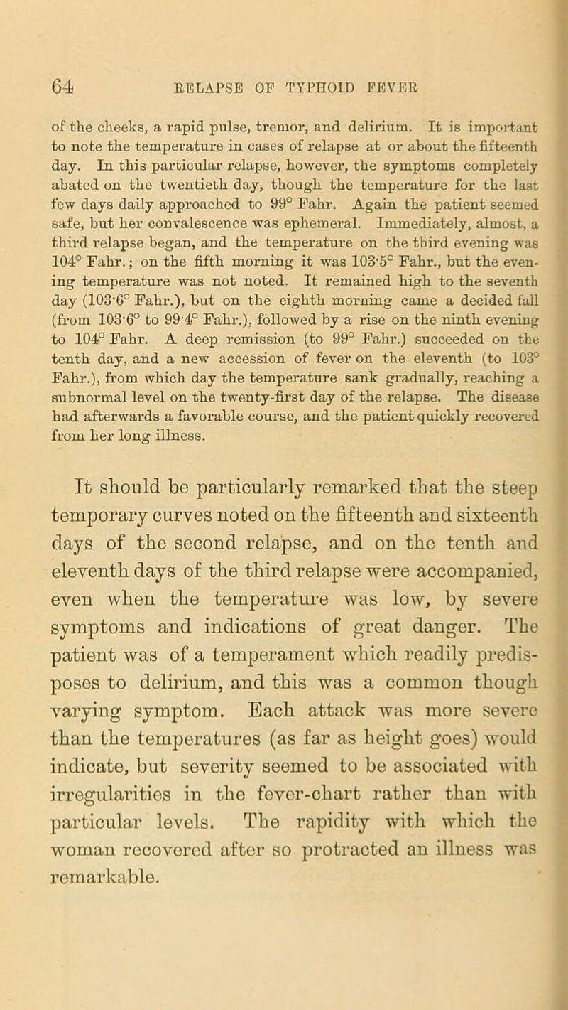 of the cheeks, a rapid pulse, tremor, and delirium. It is important to note the temperature in cases of relapse at or about the fifteenth day. In this particular relapse, however, the symptoms completely abated on the twentieth day, though the temperature for the last few days daily approached to 99° Fahr. Again the patient seemed safe, but her convalescence was ephemeral. Immediately, almost, a third relapse began, and the temperature on the third evening was 104° Fahr.; on the fifth morning it was 103'5° Fahr., but the even- ing temperature was not noted. It remained high to the seventh day (103-6° Fahr.), but on the eighth morning came a decided fall (from 103-6° to 99 4° Fahr.), followed by a rise on the ninth evening to 104° Fahr. A deep remission (to 99° Fahr.) succeeded on the tenth day, and a new accession of fever on the eleventh (to 103° Fahr.), from which day the temperature sank gradually, reaching a subnormal level on the twenty-first day of the relapse. The disease had afterwards a favorable course, and the patient quickly recovered from her long illness. It should be particularly remarked that the steep temporary curves noted on the fifteenth and sixteenth days of the second relapse, and on the tenth and eleventh days of the third relapse were accompanied, even when the temperature was low, by severe symptoms and indications of great danger. The patient was of a temperament which readily predis- poses to delirium, and this was a common though varying symptom. Each attack was more severe than the temperatures (as far as height goes) would indicate, but severity seemed to be associated with irregularities in the fever-chart rather than with particular levels. The rapidity with which the woman recovered after so protracted an illness was remarkable.