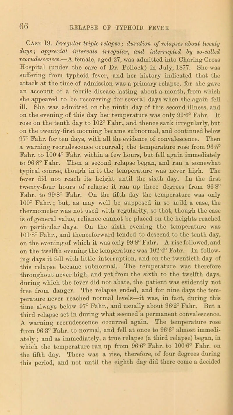 Case 19. Irregular triple relapse ; duration of relapses about twenty days; apyrexial intervals irregular, and interrupted by so-called recrudescences.—A female, aged 27, was admitted into Charing Cross Hospital (under the care of Dr. Pollock) in July, 1877. She was suffering from typhoid fever, and her history indicated that the attack at the time of admission was a primary relapse, for she gave an account of a febrile disease lasting about a month, from which she appeared to be recovering for several days when she again fell ill. She was admitted on the ninth day of this second illness, and on the evening of this day her temperature was only 99'6° Fahr. It rose on the tenth day to 102° Fahr., and thence sank irregularly, hut on the twenty-first morning became subnormal, and continued below 97° Fahr. for ten days, with all the evidence of convalescence. Then a warning recrudescence occurred; the temperature rose from 96'5° Fahr. to 100’4° Fahr. within a few hours, but fell again immediately to 96’8° Fahr. Then a second relapse began, and ran a somewhat typical course, though in it the temperature was never high. The fever did not reach its height until the sixth day. In the first twenty-four hours of relapse it ran up three degrees from 96 8° Fahr. to 99'8° Fahr. On the fifth day the temperature was only 100° Fahr.; but, as may well be supposed in so mild a case, the thermometer was not used with regularity, so that, though the case is of general value, reliance cannot be placed on the heights reached on particular days. On the sixth evening the temperature was 101’8° Fahr., and thenceforward tended to descend to the tenth day, on the evening of which it was only 99'8° Fahr. A rise followed, and on the twelfth evening the temperature was 102 4° Fahr. In follow- ing days it fell with little interruption, and on the twentieth day of this relapse became subnormal. The temperature was therefore throughout never high, and yet from the sixth to the twelfth days, during which the fever did not abate, the patient was evidently not free from danger. The relapse ended, and for nine days the tem- perature never reached normal levels—it was, in fact, during this time always below 97° Fahr., and usually about 96’2° Fahr. But a third relapse set in during what seemed’a permanent convalescence. A warning recrudescence occurred again. The temperature rose from 96'3° Fahr. to normal, and fell at once to 96-6° almost immedi- ately ; and as immediately, a true relapse (a third relapse) began, in which the temperature ran up from 96'6° Fahr. to 100'6° Fahr. on the fifth day. There was a rise, therefore, of four degrees during this period, and not until the eighth day did there come a decided