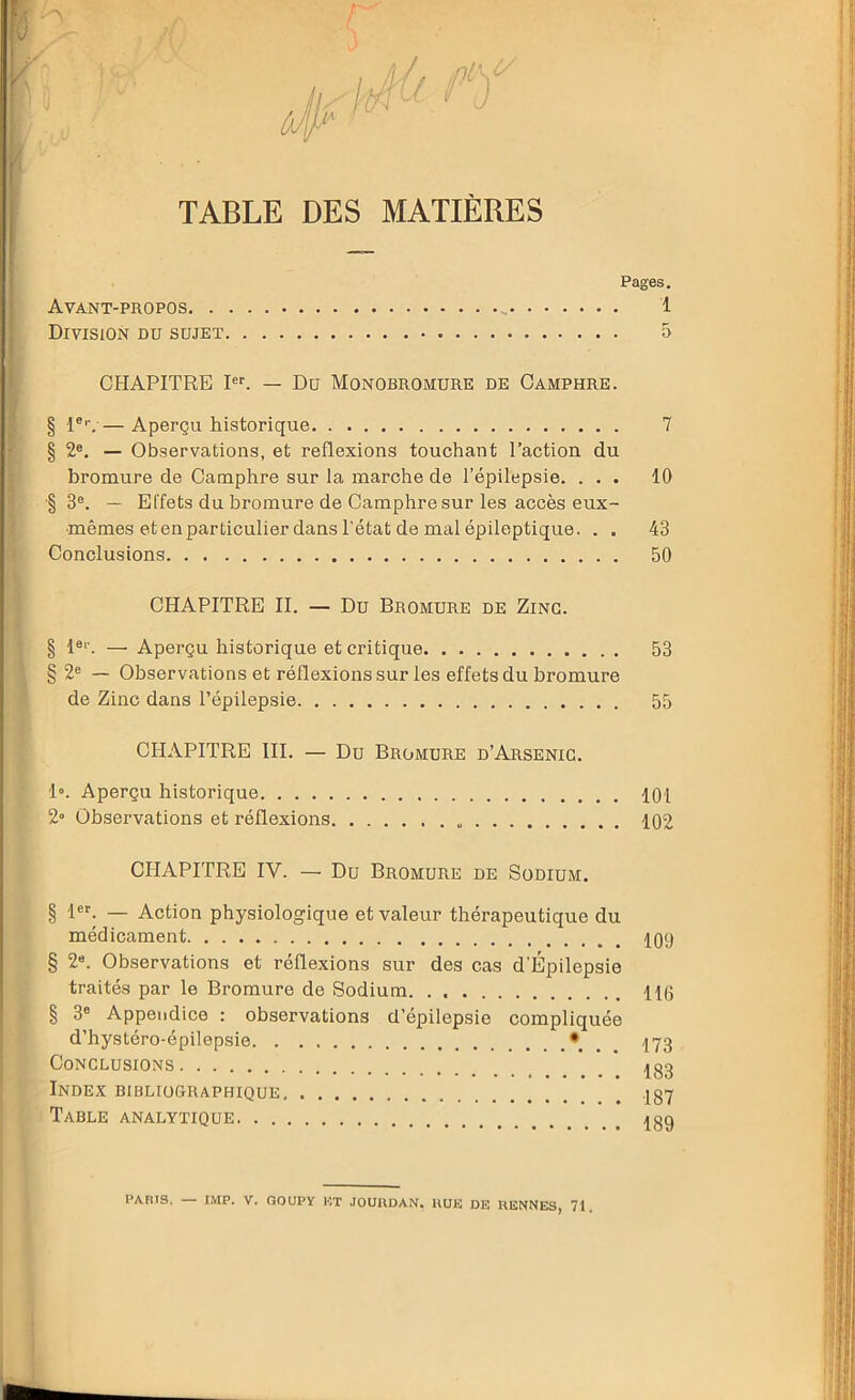 TABLE DES MATIÈRES Pages. Avant-propos .. 1 Division du sujet 5 CHAPITRE Ier. — Du Monobromure de Camphre. § 1er. — Aperçu historique 7 § 2e. — Observations, et reflexions touchant l’action du bromure de Camphre sur la marche de l’épilepsie. ... 10 § 3e. — Effets du bromure de Camphre sur les accès eux- mêmes et en particulier dans l’état de mal épileptique. . . 43 Conclusions 50 CHAPITRE II. — Du Bromure de Zinc. § 1er. — Aperçu historique et critique 53 § 2e — Observations et réflexions sur les effets du bromure de Zinc dans l’épilepsie 55 CHAPITRE III. — Du Bromure d’Arsenig. 1». Aperçu historique 101 2» Observations et réflexions 102 CHAPITRE IV. — Du Bromure de Sodium. § 1er. — Action physiologique et valeur thérapeutique du médicament. 109 § 26. Observations et réflexions sur des cas d'Épilepsie traités par le Bromure de Sodium H0 § 3° Appendice : observations d’épilepsie compliquée d’hystéro-épilepsie. . . • 173 Conclusions _ Ig3 Index bibliographique Table analytique ^gg PARIS. — IMP. V. COUP Y RT JOURDAN. RUE DE RENNES, 71,
