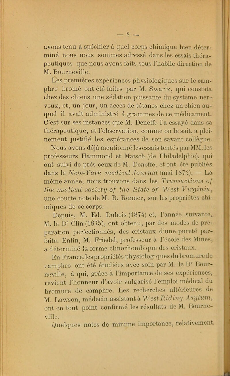 avons tenu à spécifier à quel corps chimique bien déter- miné nous nous sommes adressé dans les essais théra- peutiques que nous avons faits sous l’habile direction de M. Bourneville. Les premières expériences physiologiques sur le cam- phre bromé ont été faites par M. Swartz, qui constata chez des chiens une sédation puissante du système ner- veux, et, un jour, un accès de tétanos chez un chien au- quel il avait administré 4 grammes de ce médicament. C’est sur ses instances que M. Deneffe l'a essayé dans sa thérapeutique, et l’observation, comme on le sait, a plei- nement justifié les espérances de son savant collègue. Nous avons déjà mentionné les essais tentés par MM. les professeurs Hammond et Mais ch (de Philadelphie), qui ont suivi de près ceux de M. Deneffe, et ont été publiés dans le Nexv-York medical Journal (mai 1872). — La même année, nous trouvons dans les Transactions of the medical society of the State of West Virginia, une courte note de M. B. Rœmer, sur les propriétés chi- miques de ce corps. Depuis, M. Ed. Dubois (1874) et, l’année suivante,. M. le Dr Clin (1875), ont obtenu, par des modes de pré- paration perfectionnés, des cristaux d’une pureté par- faite. Enfin, M. Friedel, professeur à l’école des Mines, a déterminé la forme clmorhombique des cristaux. En France,les propriétés physiologiques dubromurede camphre ont été étudiées avec soin par M. le Dr Bour- neville, à qui, grâce à l’importance de ses expériences, revient l’honneur d’avoir vulgarisé l’emploi médical du bromure de camphre. Les recherches ultérieures de M. Lawson, médecin assistant à West Riding Asylum, ont en tout point confirmé les résultats de M. Bournc- ville. Quelques notes de minime importance, relativement