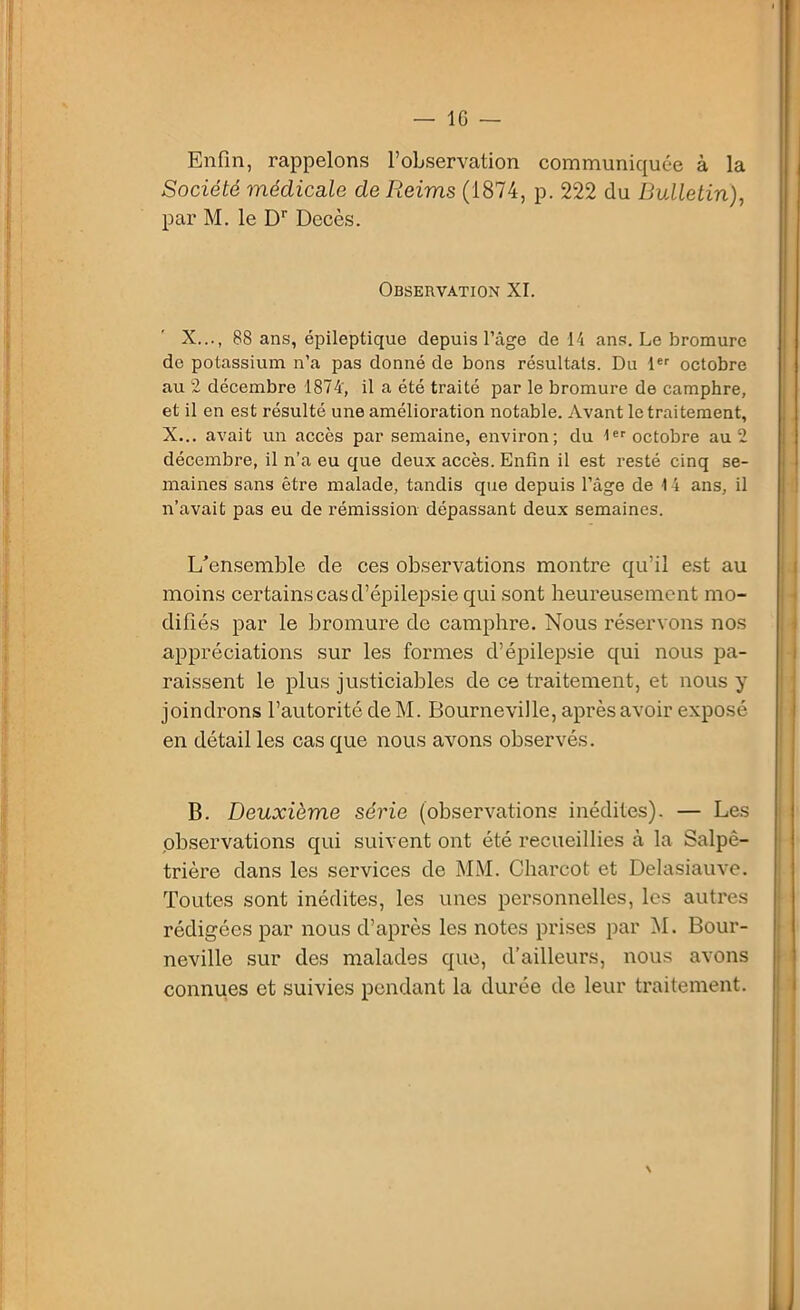 Enfin, rappelons l’observation communiquée à la Société médicale de Reims (1874, p. 222 du Bulletin), par M. le Dr Décès. Observation XI. X..., 88 ans, épileptique depuis l’âge de 14 ans. Le bromure de potassium n’a pas donné de bons résultats. Du 1er octobre au 2 décembre 1874', il a été traité par le bromure de camphre, et il en est résulté une amélioration notable. Avant le traitement, X... avait un accès par semaine, environ; du 1er octobre au 2 décembre, il n’a eu que deux accès. Enfin il est resté cinq se- maines sans être malade, tandis que depuis l’âge de 14 ans, il n’avait pas eu de rémission dépassant deux semaines. L’ensemble de ces observations montre qu’il est au moins certains cas d’épilepsie qui sont heureusement mo- difiés par le bromure de camphre. Nous réservons nos appréciations sur les formes d’épilepsie qui nous pa- raissent le plus justiciables de ce traitement, et nous y joindrons l’autorité de M. Bourneville, après avoir exposé en détail les cas que nous avons observés. B. Deuxième série (observations inédites). — Les observations qui suivent ont été recueillies à la Salpê- trière dans les services de MM. Charcot et Delasiauve. Toutes sont inédites, les unes personnelles, les autres rédigées par nous d’après les notes prises par M. Bour- neville sur des malades que, d’ailleurs, nous avons connues et suivies pendant la durée de leur traitement. N