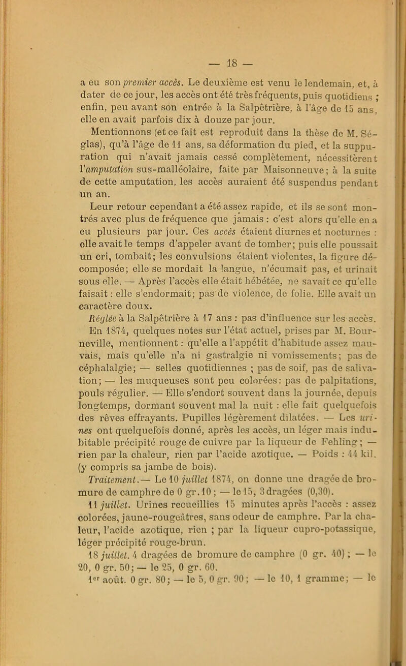 18 — a eu son premier accès. Le deuxième est venu le lendemain, et, à dater de ce jour, les accès ont été très fréquents, puis quotidiens ; enfin, peu avant son entrée à la Salpêtrière, à lage de 15 ans. elle en avait parfois dix à douze par jour. Mentionnons (et ce fait est reproduit dans la thèse de M. Sé- glas), qu’à l’âge de 11 ans, sa déformation du pied, et la suppu- ration qui n’avait jamais cessé complètement, nécessitèrent l'amputation sus-malléolaire, faite par Maisonneuve; à la suite de cette amputation, les accès auraient été suspendus pendant un an. Leur retour cependant a été assez rapide, et ils se sont mon- trés avec plus de fréquence que jamais : c’est alors qu’elle en a eu plusieurs par jour. Ces accès étaient diurnes et nocturnes : elle avait le temps d’appeler avant de tomber; puis elle poussait un cri, tombait; les convulsions étaient violentes, la figure dé- composée; elle se mordait la langue, n’écumait pas, et urinait sous elle. — Après l’accès elle était hébétée, ne savait ce qu'elle faisait : elle s’endormait; pas de violence, de folie. Elle avait un caractère doux. Réglée à la Salpêtrière à 17 ans : pas d’influence sur les accès. En 1874, quelques notes sur l’état actuel, prises par M. Bour- neville, mentionnent: qu’elle a l’appétit d’habitude assez mau- vais, mais qu’elle n’a ni gastralgie ni vomissements ; pas de céphalalgie; — selles quotidiennes ; pas de soif, pas de saliva- tion; — les muqueuses sont peu colorées: pas de palpitations, pouls régulier. — Elle s’endort souvent dans la journée, depuis longtemps, dormant souvent mal la nuit : elle fait quelquefois des rêves effrayants. Pupilles légèrement dilatées. — Les uri- nes ont quelquefois donné, après les accès, un léger mais indu- bitable précipité rouge de cuivre par la liqueur de Fehling ; — rien par la chaleur, rien par l’acide azotique. — Poids : 44 kil. (y compris sa jambe de bois). Traitement.— Le 10 juillet 1874, on donne une dragée de bro- mure do camphre do 0 gr .10; — le 15, 3 dragées (0,30). H juillet. Urines recueillies 15 minutes après l’accès : assez colorées, jaune-rougeâtres, sans odeur de camphre. Par la cha- leur, l’acide azotique, rien ; par la liqueur cupro-potassique, léger précipité rouge-brun. 18 juillet. 4 dragées de bromure de camphre (0 gr. 40) ; — le 20, 0 gr. 50; — lo 25, 0 gr. 60.