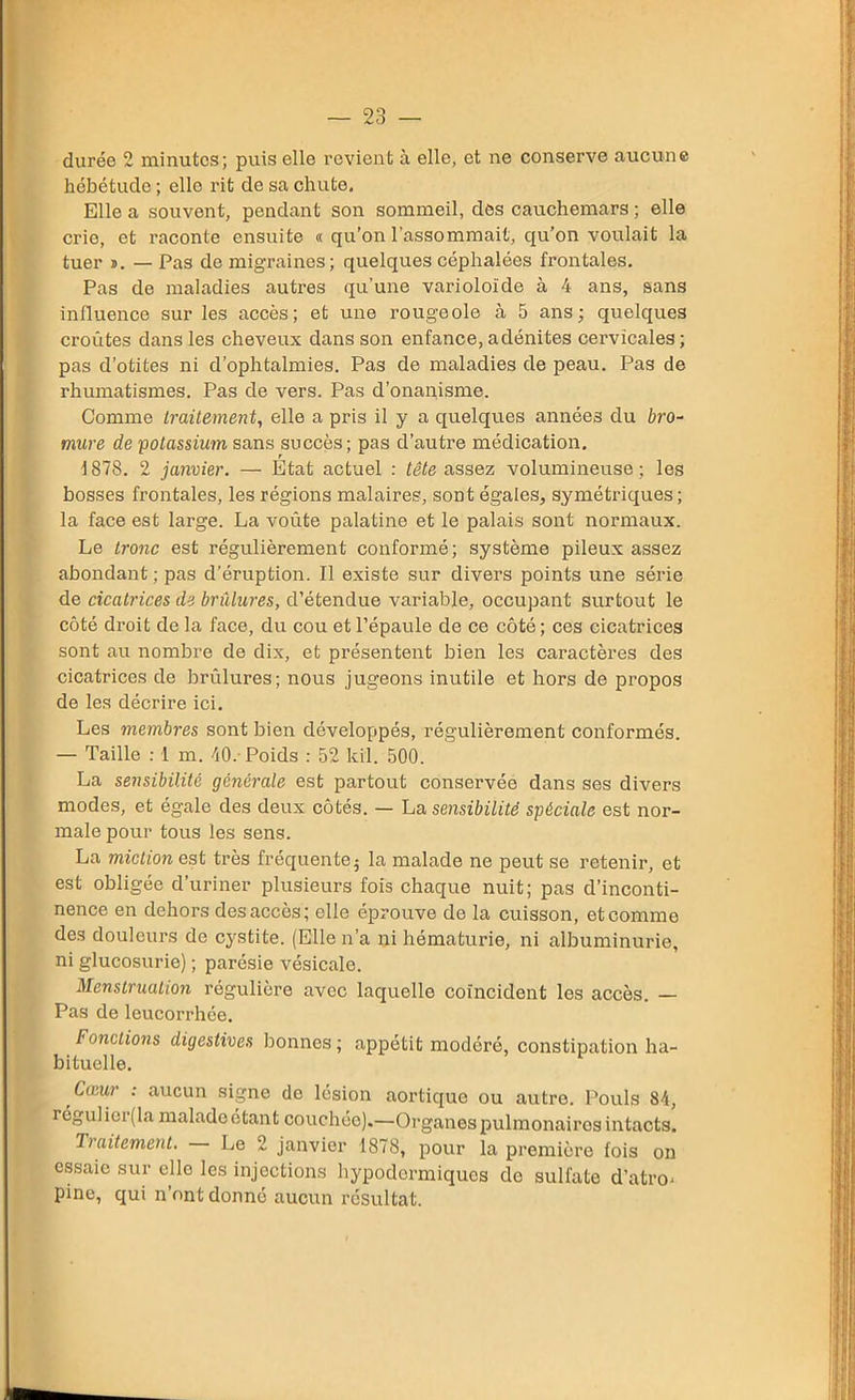 durée 2 minutes; puis elle revient à elle, et ne conserve aucune hébétude ; ello rit de sa chute. Elle a souvent, pendant son sommeil, des cauchemars ; elle crie, et raconte ensuite « qu’on l’assommait, qu’on voulait la tuer d. — Pas de migraines; quelques céphalées frontales. Pas de maladies autres qu’une varioloide à 4 ans, sans influence sur les accès; et une rougeole à 5 ans; quelques croûtes dans les cheveux dans son enfance, adénites cervicales; pas d’otites ni d’ophtalmies. Pas de maladies de peau. Pas de rhumatismes. Pas de vers. Pas d’onanisme. Comme traitement, elle a pris il y a quelques années du bro- mure de potassium sans succès; pas d’autre médication. 1878. 2 janvier. — Etat actuel : tête assez volumineuse; les bosses frontales, les régions malaires, sont égales, symétriques; la face est large. La voûte palatine et le palais sont normaux. Le tronc est régulièrement conformé; système pileux assez abondant ; pas d’éruption. Il existe sur divers points une série de cicatrices de brûlures, d’étendue variable, occupant surtout le côté droit de la face, du cou et l’épaule de ce côté ; ces cicatrices sont au nombre de dix, et présentent bien les caractères des cicatrices de brûlures; nous jugeons inutile et hors de propos de les décrire ici. Les membres sont bien développés, régulièrement conformés. — Taille : 1 m. 40. Poids : 52 kil. 500. La sensibilité générale est partout conservée dans ses divers modes, et égale des deux côtés. — ha sensibilité spèciale est nor- male pour tous les sens. La miction est très fréquentei la malade ne peut se retenir, et est obligée d’uriner plusieurs fois chaque nuit; pas d’inconti- nence en dehors des accès; elle éprouve de la cuisson, et comme des douleurs de cystite. (Elle n’a ni hématurie, ni albuminurie, ni glucosurie) ; parésie vésicale. Menstruation régulière avec laquelle coïncident les accès. — Pas de leucorrhée. Fonctions digestives bonnes ; appétit modéré, constipation ha- bituelle. Cœur : aucun signe de lésion aortique ou autre. Pouls 84, réguliei (la maladeétant couchée).—Organes pulmonaires intacts. Traitement. Le 2 janvier 1878, pour la première fois on essaie sur elle les injections hypodermiques do sulfate d’atro* pine, qui n’ont donné aucun résultat.