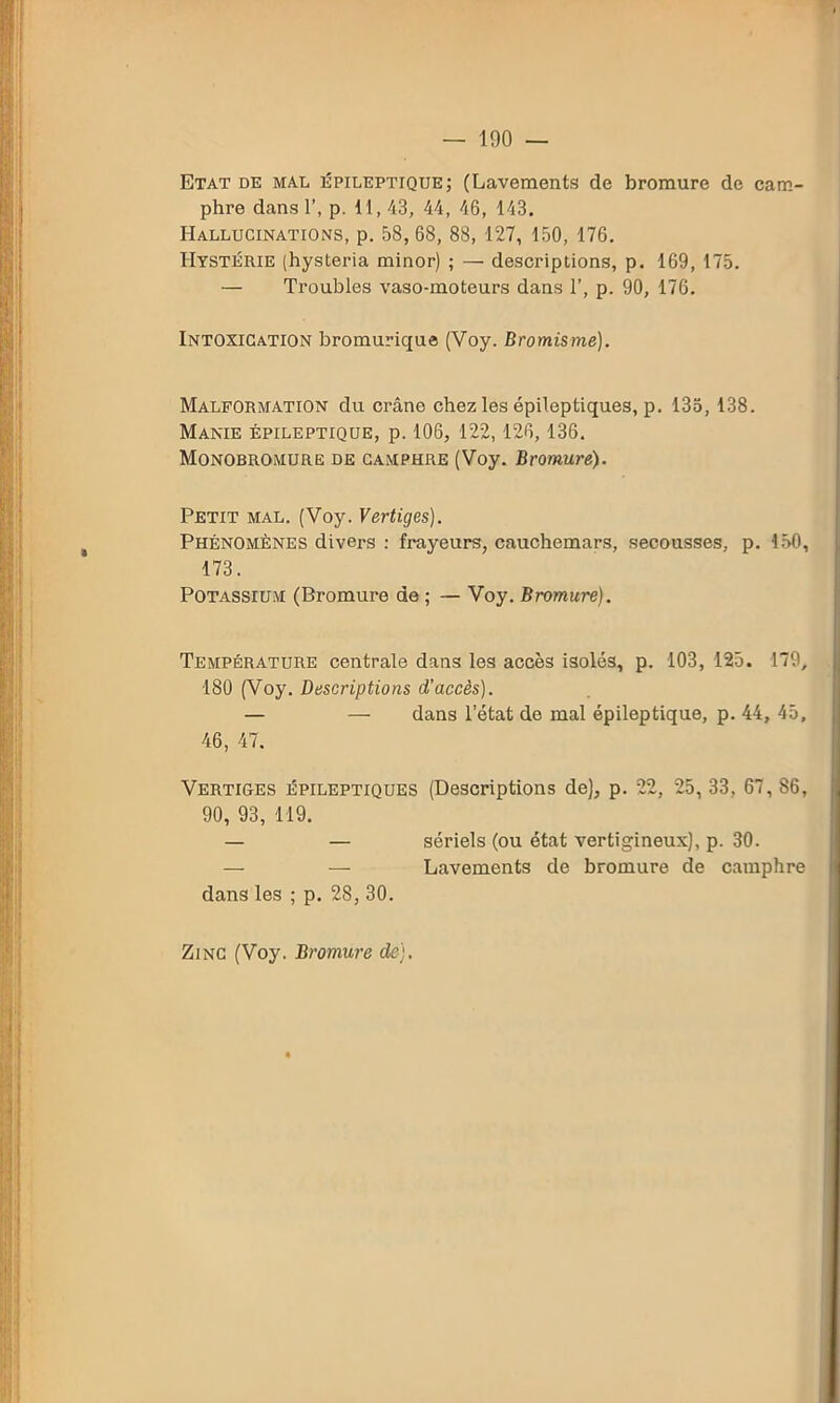 Etat de mal épileptique; (Lavements de bromure de cam- phre dans 1’, p. 11,43, 44, 46, 143. Hallucinations, p. 58, 68, 88, 127, 150, 176. Hystérie (hysteria minor) ; — descriptions, p. 169, 175. — Troubles vaso-moteurs dans T, p. 90, 176. Intoxication bromurique (Voy. Bromisme). Malformation du crâne chez les épileptiques, p. 135, 138. Manie épileptique, p. 106, 122,126, 136. Monobromure de camphre (Voy. Bromure). Petit mal. (Voy. Vertiges). Phénomènes divers : frayeurs, cauchemars, secousses, p. 150, 173. Potassium (Bromure de ; — Voy. Bromure). Température centrale dans les accès isolés, p. 103, 125. 179, 180 (Voy. Descriptions d’accès). — — dans l’état de mal épileptique, p. 44, 45, 46, 47. Vertiges épileptiques (Descriptions de), p. 22, 25, 33, 67, 86, 90, 93, 119. — — sériels (ou état vertigineux), p. 30. — — Lavements de bromure de camphre dans les ; p. 28,30. Zinc (Voy. Bromure de).