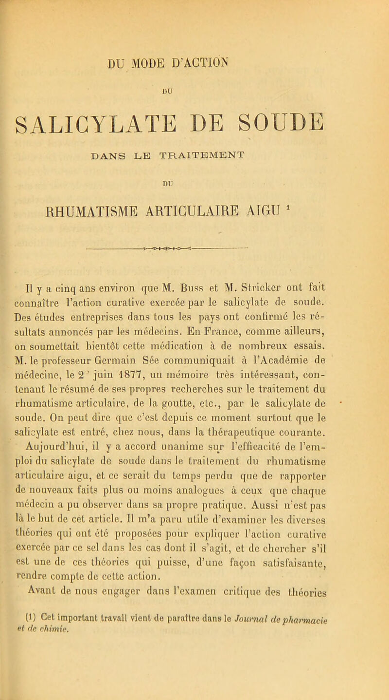 nu SALICYLATE DE SOUDE DANS LE TRAITEMENT DU RHUMATISME ARTICULAIRE AIGU 1 o <■ Il y a cinq ans environ que M. Buss et M. Stricker ont fait connaître Faction curative exercée par le salicylatc de soude. Des études entreprises dans tous les pays ont confirmé les ré- sultats annoncés par les médecins. En France, comme ailleurs, on soumettait bientôt cette médication à de nombreux essais. M. le professeur Germain Sée communiquait à l’Académie de médecine, le 2 ' juin 1877, un mémoire très intéressant, con- tenant le résumé de ses propres recherches sur le traitement du rhumatisme articulaire, de la goutte, etc., par le salicylate de soude. On peut dire que c’est depuis ce moment surtout que le salicylate est entré, chez nous, dans la thérapeutique courante. Aujourd’hui, il y a accord unanime sur l’efficacité de l’em- ploi du salicylate de soude dans le traitement du rhumatisme articulaire aigu, et ce serait du temps perdu que de rapporter de nouveaux faits plus ou moins analogues à ceux que chaque médecin a pu observer dans sa propre pratique. Aussi n’est pas là le but de cet article. Il m’a paru utile d’examiner les diverses théories qui ont été proposées pour expliquer l’acLion curative exercée par ce sel dans les cas dont il s’agit, et de chercher s’il est une de ces théories qui puisse, d’une façon satisfaisante, rendre compte de cette action. Avant de nous engager dans l’examen critique des théories (1) Cet important travail vient de paraître dans le Journal de pharmacie et de chimie.