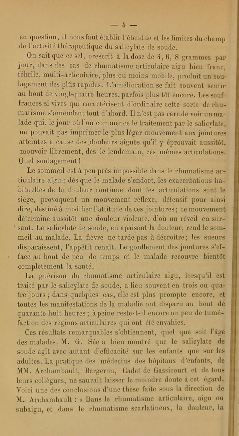 en question, il nous faut établir l’étendue et les limites du champ de l’activité thérapeutique du salicylale de soude. On sait que ce sel, prescrit à la dose de 4, 6, 8 grammes par jour, dans des cas de rhumatisme articulaire aigu bien franc, fébrile, multi-articulaire, plus ou moins mobile, produit un sou- lagement des plûs rapides. L’amélioration se fait souvent sentir- ait bout de vingt-quatre heures, parfois plus tôt encore. Les souf- frances si vives qui caractérisent d’ordinaire cette sorte de rhu- matisme s’amendent tout d’abord. Il n’est pas rare de voir un ma- lade qui, le jour où l’on commence le traitement par le salicylale, ne pouvait pas imprimerie plus léger mouvement aux jointures atteintes à cause des douleurs aiguës qu’il y éprouvait aussitôt, mouvoir librement, dès le lendemain, ces mêmes articulations. Quel soulagement ! Le sommeil est à peu près impossible dans le rhumatisme ar- ticulaire aigu : dès que le malade s’endort, les exacerbations ha- bituelles de la douleur continue dont les articulations sont le siège, provoquent un mouvement réflexe, défensif pour ainsi dire, destiné à modifier l’attitude de ces jointures; ce mouvement détermine aussitôt une douleur violente, d’où un réveil en sur- ' saut. Le salicylate de soude, en apaisant la douleur, rend le som- meil au malade. La fièvre ne tarde pas à décroître; les sueurs disparaissent, l’appétit renaît. Le gonflement des jointures s’ef- face au bout de peu de temps et le malade recouvre bientôt complètement la santé. La guérison du rhumatisme articulaire aigu, lorsqu’il est traité par le salicylate de soude, a lieu souvent en trois ou qua- tre jours ; dans quelques cas, elle est plus prompte encore, et toutes les manifestations de la maladie ont disparu au bout de quarante-huit heures ; àpeine reste-t-il encore un peu de tumé- faction des régions articulaires qui ont été envahies. Ces résultats remarquables s’obtiennent, quel que soit l’âge des malades. M. G. Séc a bien montré que le salicylate de soude agit avec autant d’cflicacité sur les enfants que sur les adultes. La pratique des médecins des hôpitaux d’enfants, de MM. Archambault, Bcrgeron, Cadet de Gassicourt et de tous leurs collègues, ne saurait laisser le moindre doute à cet égard. Voici une des conclusions d’une thèse faite sous la direction de M. Archambault : « Dans le rhumatisme articulaire, aigu ou subaigu, et dans le rhumatisme scarlatineux, la douleur, la