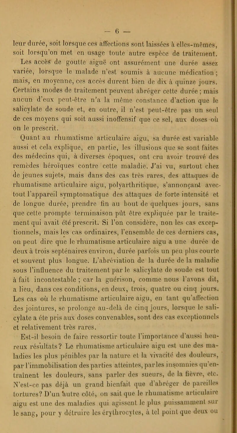 leur durée, soit lorsque ces affections sont laissées à elles-mêmes, soit lorsqu’on met en usage toute autre espèce de traitement. Les accès de goutte aiguë ont assurément une durée assez variée, lorsque le malade n’est soumis à aucune médication ; mais, en moyenne, ces accès durent bien de dix à quinze jours. Certains modes de traitement peuvent abréger cette durée; mais aucun d’eux peut-être n’a la même constance d’action que le salicylate de soude et, en outre, il n’est peut-être pas un seul de ces moyens qui soit aussi inofîensif que ce sel, aux doses où on le prescrit. Quant au rhumatisme articulaire aigu, sa durée est variable aussi et cela explique, en partie, les illusions que se sont faites des médecins qui, à diverses époques, ont cru avoir trouvé des remèdes héroïques contre cette maladie. J’ai vu, surtout chez de jeunes sujets, mais dans des cas très rares, des attaques de rhumatisme arLiculaire aigu, polyarthritique, s’annonçant avec- tout l’appareil symptomatique des attaques de forte intensité et de longue durée, prendre, fin au bout de quelques jours, sans que cette prompte terminaison pût être expliquée par le traite- ment qui avait été prescrit. Si l’on considère, non les cas excep- tionnels, mais les cas ordinaires, l’ensemble de ces derniers cas, on peut dire que le rhumatisme articulaire aigu a une durée de deux à trois septénaires environ, durée parfois un peu plus courte et souvent plus longue. L’abréviation de la durée de la maladie sous l’influence du traitement parle salicylate de soude est tout à fait incontestable ; car la guérison, comme nous l’avons dit, a lieu, dans ces conditions, en deux, trois, quatre ou cinq jours. Les cas où le rhumatisme articulaire aigu, en tant qu’afifection des jointures, se prolonge au-delà de cinq jours, lorsque le sali- cylatc a été pris aux doses convenables, sont des cas exceptionnels et relativement très rares. Est-il besoin de faire ressortir toute l’importance d'aussi heu- reux résultats? Le rhumatisme articulaire aigu est une des ma- ladies les plus pénibles par la nature et la vivacité des douleurs, par l’immobilisation des parties atteintes, parles insomnies qu’en- traînent les douleurs, sans parler des sueurs, de la fièvre, etc. N’est-ce pas déjà un grand bienfait que d abréger dépareilles tortures? D’un 'autre côté, on sait que le rhumatisme articulaire aigu est une des maladies qui agissent le plus puissamment sur le sang, pour y détruire les érythrocytes, à tel point que deux ou