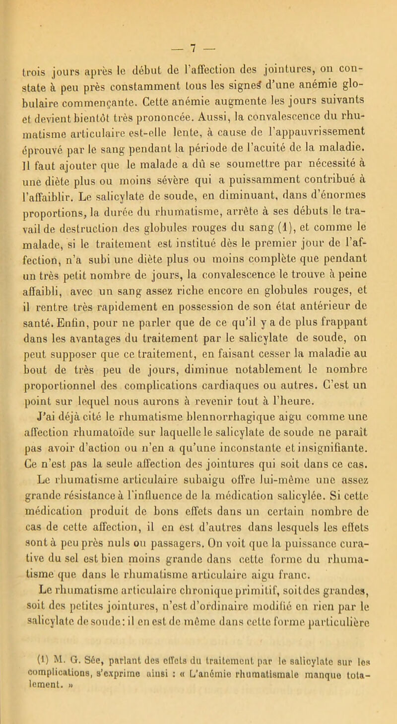 trois jours après le début de l’affection des jointures, on con- state à peu près constamment tous les signet d’une anémie glo- bulaire commençante. Cette anémie augmente les jours suivants et devient bientôt très prononcée. Aussi, la convalescence du rhu- matisme articulaire est-elle lente, à cause de l’appauvrissement éprouvé par le sang pendant la période de l’acuité de la maladie. Il faut ajouter que le malade a dû se soumettre par nécessité à une diète plus ou moins sévère qui a puissamment contribué à l’affaiblir. Le salicylate de soude, en diminuant, dans d’énormes proportions, la durée du rhumatisme, arrête à ses débuts le tra- vail de destruction des globules rouges du sang (1), et comme le malade, si le traitement est institué dès le premier jour de l’af- fection, n’a subi une diète plus ou moins complète que pendant un très petit nombre de jours, la convalescence le trouve à peine affaibli, avec un sang assez riche encore en globules rouges, et il rentre très rapidement en possession de son état antérieur de santé. Enfin, pour ne parler que de ce qu’il y a de plus frappant dans les avantages du traitement par le salicylate de soude, on peut supposer que ce traitement, en faisant cesser la maladie au bout de très peu de jours, diminue notablement le nombre proportionnel des complications cardiaques ou autres. C’est un point sur lequel nous aurons à revenir tout à l'heure. J’ai déjà cité le rhumatisme blennorrhagique aigu comme une affection rhumatoïde sur laquelle le salicylate de soude ne parait pas avoir d’action ou n’en a qu’une inconstante et insignifiante. Ce n’est pas la seule affection des jointures qui soit dans ce cas. Le rhumatisme articulaire subaigu offre lui-même une assez grande résistance à l’influence de la médication salic.ylée. Si cette médication produit de bons effets dans un certain nombre de cas de cette affection, il en est d’autres dans lesquels les effets sont à peu près nuis ou passagers. On voit que la puissance cura- tive du sel est bien moins grande dans cette forme du rhuma- tisme que dans le rhumatisme articulaire aigu franc. Le rhumatisme articulaire chronique primitif, soitdes grandes, soit des petites jointures, n’est d’ordinaire modifié en rien par le salicylate de soude: il en est de môme dans celte forme, particulière (1) M. G. Sée, parlant des ciïcts du traitement par le salicylate sur les complications, s’exprime ainsi : « L’anémie rhumatismale manque tota- lement. »