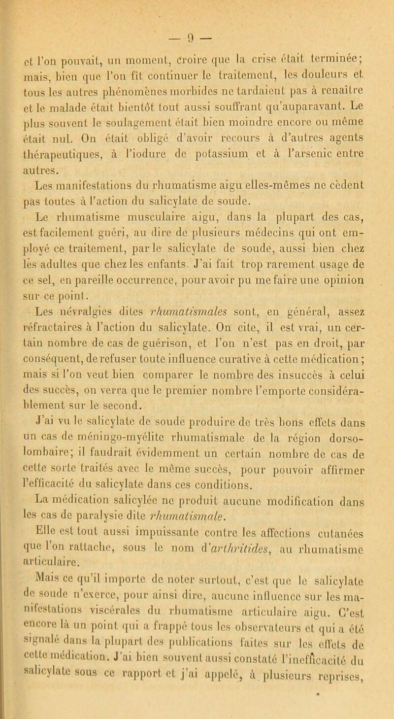 et l’on pouvait, un moment, croire que la crise était terminée; mais, bien que l’on fit continuer le traitement, les douleurs et tous les autres phénomènes morbides ne tardaient pas à renaître et le malade était bientôt tout aussi souffrant qu’auparavant. Le plus souvent le soulagement était bien moindre encore ou même était nul. On était obligé d’avoir recours à d’autres agents thérapeutiques, à l’iodure de potassium et à l’arsenic entre autres. Les manifestations du rhumatisme aigu elles-mêmes ne cèdent pas toutes à l’action du salicylate de soude. Le rhumatisme musculaire aigu, dans la plupart des cas, est facilement guéri, au dire de plusieurs médecins qui ont em- ployé ce traitement, parle salicylate de soude, aussi bien chez les adultes que chez les enfants. J’ai fait trop rarement usage de ce sel, en pareille occurrence, pour avoir pu me faire une opinion sur ce point. Les névralgies dites rhumatismales sont, en général, assez réfractaires à l’action du salicylate. On cite, il est vrai, un cer- tain nombre de cas de guérison, et l’on n’est pas en droit, par conséquent, de refuser toute influence curative à cette médication ; mais si l’on veut bien comparer le nombre des insuccès à celui des succès, on verra que le premier nombre l’emporte considéra- blement sur le second. J’ai vu le salicylate de soude produire de très bons effets dans un cas de méningo-myélitc rhumatismale de la région dorso- lombaire; il faudrait évidemment un certain nombre de cas de cette sorte traités avec le même succès, pour pouvoir affirmer l’efficacité du salicylate dans ces conditions. La médication salicylée ne produit aucune modification dans les cas de paralysie dite rhumatismale. Elle est tout aussi impuissante contre les affections cutanées que 1 on rattache, sous le nom d'arthritides, au rhumatisme articulaire. Mais ce qu’il importe de noter surtout, c’est que le salicylate de soude n’exerce, pour ainsi dire, aucune influence sur les ma- nifestations viscérales du rhumatisme articulaire aigu. C’est encore là un point qui a frappé fous les observateurs et qui a été signalé dans la plupart des publications faites sur les effets de cette médication. J’ai bien souvent aussi constaté l’inefAcacité du salicylate sous ce rapport et j’ai appelé, à plusieurs reprises,