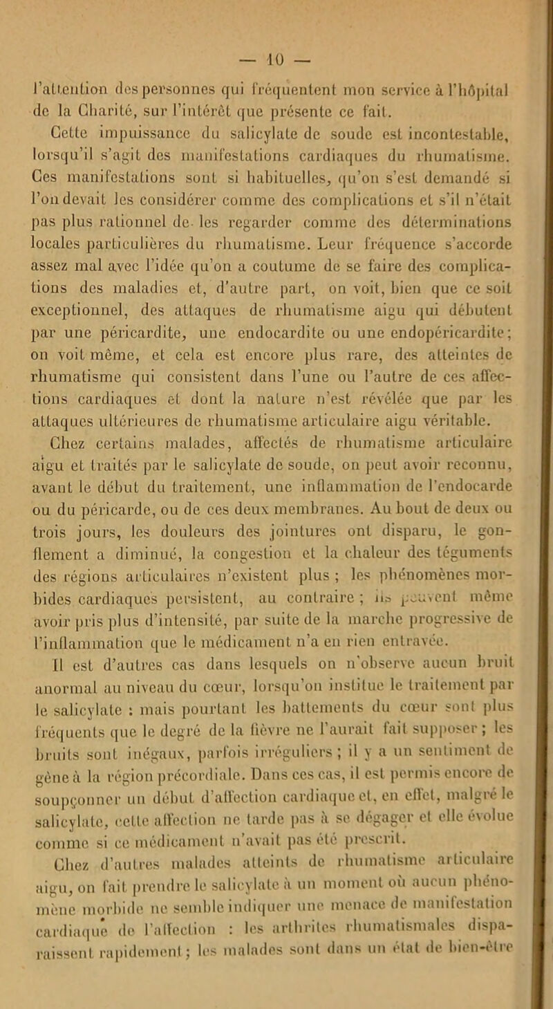 l'attention des personnes qui fréquentent mon service à l’hôpital de la Charité, sur l’intérêt que présente ce fait. Cette impuissance du salicylate de soude est incontestable, lorsqu’il s’agit des manifestations cardiaques du rhumatisme. Ces manifestations sont si habituelles, qu’on s’est demandé si l’on devait les considérer comme des complications et s’il n’était pas plus rationnel de- les regarder comme des déterminations locales particulières du rhumatisme. Leur fréquence s’accorde assez mal avec l’idée qu’on a coutume de se faire des complica- tions des maladies et, d’autre part, on voit, bien que ce soit exceptionnel, des attaques de rhumatisme aigu qui débutent par une péricardite, une endocardite ou une endopéricardite; on voit même, et cela est encore plus rare, des atteintes de rhumatisme qui consistent dans l’une ou l’autre de ces affec- tions cardiaques et dont la nature n’est révélée que par les attaques ultérieures de rhumatisme articulaire aigu véritable. Chez certains malades, affectés de rhumatisme articulaire aigu et traités par le salicylate de soude, on peut avoir reconnu, avant le début du traitement, une inflammation de l’endocarde ou du péricarde, ou de ces deux membranes. Au bout de deux ou trois jours, les douleurs des jointures ont disparu, le gon- flement a diminué, la congestion et la chaleur des téguments des régions articulaires n’existent plus ; les phénomènes mor- bides cardiaques persistent, au contraire; h» peuvent même avoir pris plus d’intensité, par suite de la marche progressive de l’inflammation que le médicament n’a en rien entravée. II est d’autres cas dans lesquels on n'observe aucun bruit anormal au niveau du cœur, lorsqu’on institue le traitement par le salicylate : mais pourtant les battements du cœur sont plus fréquents que le degré de la lièvre ne 1 aurait lait supposer ; les bruits sonL inégaux, parfois irréguliers; il y a un sentiment de gène à la région précordiale. Dans ces cas, il est permis encore de soupçonner un début d atlcction cardiaque et, en effet, malgié le salicylate, cette affection ne tarde pas à se dégager et elle évolue comme si ce médicament n’avait pas été prescrit. Chez d’autres malades atteints de rhumatisme articulaire aigu, on lait prendre le salicylate a un moment ou auc un phéno- mène morbide ne semble indiquer une menace de manifestation cardiaque de l’affection : les arthrites rhumatismales dispa- raissent rapidement; les malades sont dans un état de bien-être