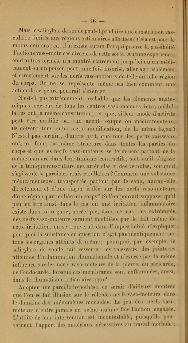 Mais le salicylale de soude peut-il produire une constriction vas- culaire limitée aux régions articulaires affectées? Cela est pour le moins douteux, car il n’existe aucun fait qui prouve la possibilité d actions vaso-motrices directes de cette sorte. Aucune expérience, en d’autres termes, n’a montré clairement jusqu’ici qu’un médi- cament ou un poison peut, une fois absorbé, aller agir isolément et directement sur les nerfs vaso-moteurs de telle ou telle région du corps. On ne se représente même pas bien comment une action de ce genre pourrait s’exerce]’. N’est-il pas extrêmement probable que les éléments anato- miques nerveux de tous les centres vaso-moteurs intra-médul- lai res ont la même constitution, et que, si leur mode d’activité peut être modifié par un agent toxique ou médicamenteux, ils doivent tous subir cette modification, de la même façon ? N’est-il pas certain, d’autre part, que tous les petits vaisseaux ont, au fond, la même structure dans toutes les parties du corps et que les nerfs vaso-moteurs se terminent partout de la même manière dans leur tunique contractile, soit qu i! s’agisse de la tunique musculaire des artérioles et des veinules, soit qu’il s’agisse de la paroi des vrais capillaires ? Comment une substance médicamenteuse, transportée partout par le sang, agirait-elle directement et d’une façon isolée sur les nerfs vaso-moteurs d’une région particulière du corps? Si l’on pouvait supposer qu’il peut en être ainsi dans le cas où une irritation inflammatoire existe dans un organe, parce que, dans ce cas, les extrémités des nerfs vaso-moteurs seraient modifiées par le fait même de cette irritation, on se trouverait dans l’impossibilité d'expliquer pourquoi la substance en question n’agit pas identiquement sur tous les organes atteints de même; pourquoi, par exemple, le salicylate de soude fait resserrer les vaisseaux des jointures atteintes d’inflammation rhumatismale et n’exerce pas la même influence sur les nerfs vaso-moteurs de la plèvre, du péricarde, de l’endocarde, lorsque ces membranes sont enflammées, aussi, dans le rhumatisme articulaire aigu? Adopter une pareille hypothèse, ce serait d’ailleurs montrer que l’on se fait illusion sur le rôle des nerfs vaso-moteurs dans le domaine des phénomènes morbides. Le jeu des nerfs vaso- moteurs n’entre jamais en scène qu une fois 1 action engagée. L’utilité de leur intervention est incontestable, puisqu’ils gou- vernent l’apport des matériaux nécessaires au travail morbide :