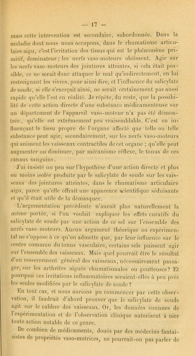 mais celle intervention est secondaire, subordonnée. Dans la maladie dont nous nous occupons, dans le rhumatisme articu- laire aigu, c’est l’irritation des tissus qui est le phénomène pri- mitif, dominateur; les nerfs vaso-moteurs obéissent. Agir sur les nerfs vaso-moteurs des jointures atteintes, si cela était pos- sible, ce ne serait donc attaquer le mal qu’indirectement, en lui restreignant les vivres, pour ainsi dire, et l’influence du salicylatc de soude, si elle s’exerçait ainsi, ne serait certainement pas aussi rapide qu’elle l’est en réalité. Je répète, du reste, que la possibi- lité de cette action directe d’une substance médicamenteuse sur un département de l’appareil vaso-moteur n’a pas été démon- trée, qu’elle est extrêmement peu vraisemblable. C'est en in- fluençant le tissu propre de l’organe affecté que telle ou telle substance peut agir, secondairement, sur les nerfs vaso-moteurs qui animent les vaisseaux contractiles de cet organe ; qu’elle peut augmenter ou diminuer, par mécanisme réflexe, le tonus de ces canaux sanguins. J’ai insisté un peu sur l’hypothèse d’une action directe et plus ou moins isolée produite par le salicylate de soude sur les vais- seaux des jointures atteintes, dans le rhumatisme articulaire aigu, parce qu’elle offrait une apparence scientifique séduisante et qu’il était utile de la démasquer. L’argumentation précédente n’aurait plus naturellement la même portée, si l’on voulait expliquer les effets curatifs du salicylate de soude par une action de ce sel sur l’ensemble des nerfs vaso-moteurs. Aucun argument théorique ou expérimen- tal ne s’oppose à ce qu’on admette que, par leur influence sur le centre commun du Lonus vasculaire, certains sels puissent agir sur l’ensemble des vaisseaux. Mais quel pourrait être le résultat d un resserrement général des vaisseaux, nécessairement passa- ger, sur les arthrites aiguës rhumatismales ou goutteuses? Et pourquoi ces irritations inflammatoires seraient-elles à peu près les seules modifiées par le salicylate de soude? En tout cas, et nous aurions pu commencer par cette obser- vation, il faudrait d’abord prouver que Je salicylate de soude agit sur le calibre des vaisseaux. Or, les données connues de 1 expérimentation et de l’observation clinique autorisent à nier toute action notable de ce genre. De combien de médicaments, doués par des médecins fantai- sistes de propriétés vaso-motrices, ne pourrait-on pas parler de