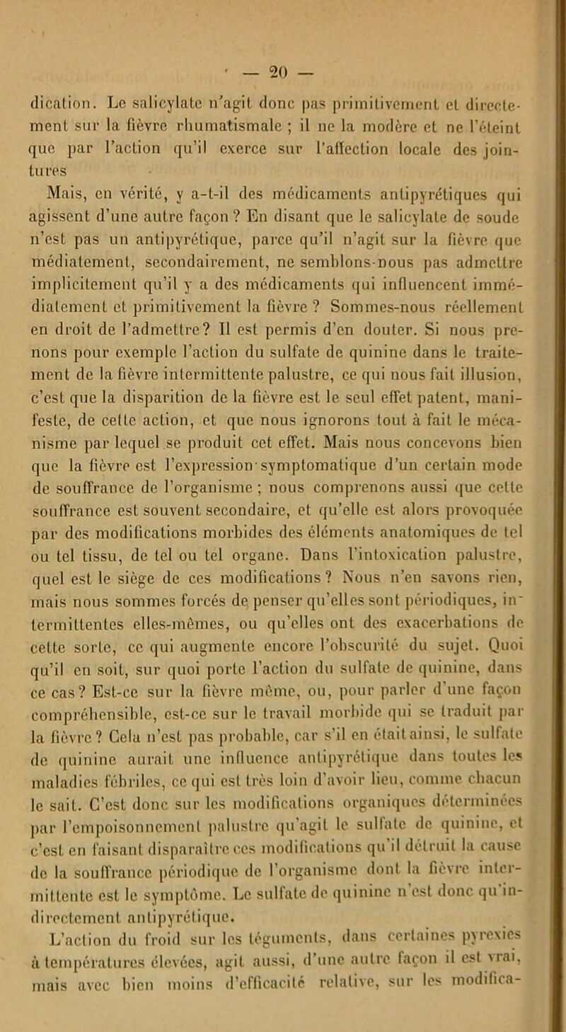 dication. Le salicylatc n'agit donc pas primitivement cl directe- ment sur la fièvre rhumatismale ; il ne la modère et ne l’éteint que par l’action qu’il exerce sur l’allection locale des join- tures Mais, en vérité, y a-t-il des médicaments antipyrétiques qui agissent d’une autre façon ? En disant que le salicylatc de soude n’est pas un antipyrétique, parce qu’il n’agit sur la fièvre que médiatement, secondairement, ne semhlons-nous pas admettre implicitement qu’il y a des médicaments qui influencent immé- diatement et primitivement la fièvre ? Sommes-nous réellement en droit de l’admettre? Il est permis d’en douter. Si nous pre- nons pour exemple l’action du sulfate de quinine dans le traite- ment de la fièvre intermittente palustre, ce qui nous fait illusion, c’est que la disparition de la fièvre est le seul effet patent, mani- feste, de celte action, et que nous ignorons tout à fait le méca- nisme par lequel se produit cet effet. Mais nous concevons bien que la fièvre est l’expression symptomatique d’un certain mode de souffrance de l’organisme; nous comprenons aussi que cette souffrance est souvent secondaire, et qu’elle est alors provoquée par des modifications morbides des éléments anatomiques de tel ou tel tissu, de tel ou tel organe. Dans l’intoxication palustre, quel est le siège de ces modifications? Nous n’en savons rien, mais nous sommes forcés de penser qu’elles sont périodiques, iir termittentes elles-mêmes, ou qu’elles ont des exacerbations de celte sorte, ce qui augmente encore l’obscurité du sujet. Quoi qu’il en soit, sur quoi porte l’action du sulfate de quinine, dans ce cas? Est-ce sur la fièvre môme, ou, pour parler d une façon compréhensible, est-ce sur le travail morbide qui se traduit par la fièvre? Gela n’est pas probable, car s’il en était ainsi, le sulfate de quinine aurait une influence antipyrétique dans toutes les maladies fébriles, ce qui est très loin d’avoir lieu, comme chacun le sait. C’est donc sur les modifications organiques déterminées par l’empoisonnement palustre qu’agit le sulfate de quinine, et c’est en faisant disparaître ces modifications qu il détruit la cause de la souffrance, périodique de l’organisme dont la fièvre inter- mittente est le symptôme. Le sulfate de quinine n est donc qu in- directement antipyrétique. L’action du froid sur les téguments, dans certaines pjrexies à températures élevées, agit aussi, d’une autre façon il est a rai, mais avec bien moins d’efficacité relative, sur les modifica-