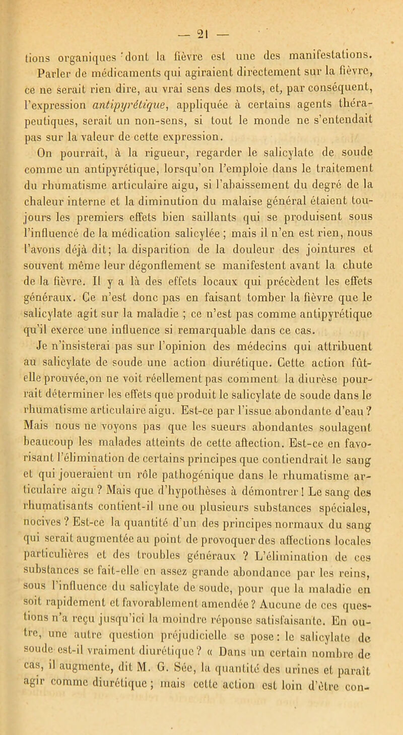 tions organiques 'dont la lièvre est une des manifestations. Parler de médicaments qui agiraient directement sur la fièvre, ce ne serait rien dire, au vrai sens des mots, et, par conséquent, l’expression antipyrétique, appliquée à certains agents théra- peutiques, serait un non-sens, si tout le monde ne s’entendait pas sur la valeur de cette expression. On pourrait, à la rigueur, regarder le salicylate de soude comme un antipyrétique, lorsqu’on l’emploie dans le traitement du rhumatisme articulaire aigu, si l’abaissement du degré de la chaleur interne et la diminution du malaise général étaient tou- jours les premiers effets bien saillants qui se produisent sous l’influencé de la médication salicylée ; mais il n’en est rien, nous l’avons déjà dit; la disparition de la douleur des jointures et souvent même leur dégonflement se manifestent avant la chute de la fièvre. Il y a là des effets locaux qui précèdent les effets généraux. Ce n’est donc pas en faisant tomber la fièvre que le salicylate agit sur la maladie ; ce n’est pas comme antipyrétique qu’il exerce une influence si remarquable dans ce cas. Je n’insisterai pas sur l’opinion des médecins qui attribuent au salicylate de soude une action diurétique. Cette action fût- elle prouvée,on ne voit réellement pas comment la diurèse pour- rait déterminer les effets que produit le salicylate de soude dans le rhumatisme articulaire aigu. Est-ce par l’issue abondante d’eau ? Mais nous ne voyons pas que les sueurs abondantes soulagent beaucoup les malades atteints de cette aûection. Est-ce en favo- risant l’élimination de certains principes que contiendrait le sang et qui joueraient un rôle pathogénique dans le rhumatisme ar- ticulaire aigu ? Mais que d’hypothèses à démontrer ! Le sang des rhumatisants contient-il une ou plusieurs substances spéciales, nocives? Est-ce la quantité d’un des principes normaux du sang qui serait augmentée au point de provoquer des affections locales particulières et des troubles généraux ? L’élimination de ces substances se fait-elle en assez grande abondance par les reins, sous 1 influence du salicylate de soude, pour que la maladie en soit rapidement et favorablement amendée ? Aucune de ces ques- tions n’a reçu jusqu’ici la moindre réponse satisfaisante. En ou- tre, une autre question préjudicielle se pose: le salicylate de soude est-il vraiment diurétique? « Dans un certain nombre de cas, il augmente, dit M. G. Sée, la quantité des urines et parait agir comme diurétique ; mais cette action est loin d’èlrc con-