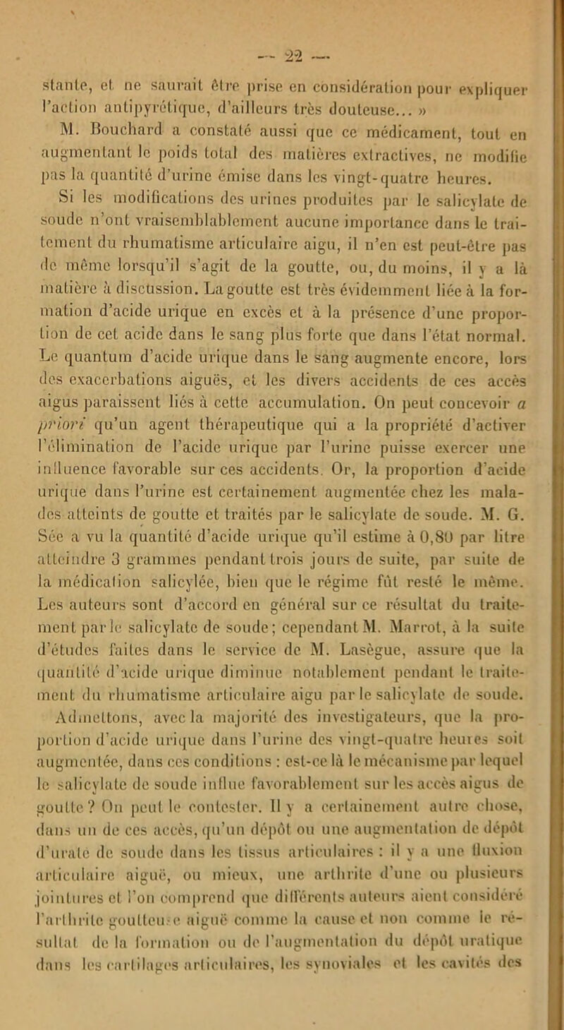 s'tante, cl ne sauvait être prise en considération pour expliquer l’action antipyrétique, d’ailleurs très douteuse... » M. Bouchard a constaté aussi que ce médicament, tout en augmentant le poids total des matières extractives, ne modifie pas la quantité d’urine émise dans les vingt-quatre heures. Si les modifications des urines produites par le salicylale de soude n’ont vraisemblablement aucune importance dans le trai- tement du rhumatisme articulaire aigu, il n’en est peut-être pas de même lorsqu’il s’agit de la goutte, ou, du moins, il y a là matière à discussion. La goutte est très évidemment liée à la for- mation d’acide urique en excès et à la présence d’une propor- tion de cet acide dans le sang plus forte que dans l’état normal. Le quantum d’acide urique dans le sang augmente encore, lors des exacerbations aiguës, et les divers accidents de ces accès aigus paraissent liés à cette accumulation. On peut concevoir a priori qu’un agent thérapeutique qui a la propriété d’activer l’élimination de l’acide urique par l’urine puisse exercer une influence favorable sur ces accidents. Or, la proportion d’acide urique dans l’urine est certainement augmentée chez les mala- des atteints de goutte et traités par le salicÿlate de soude. M. G. Sée a vu la quantité d’acide urique qu’il estime à0,8t) par litre atteindre 3 grammes pendant trois jours de suite, par suite de la médication salicylée, bien que le régime fût resté le même. Les auteurs sont d’accord en général sur ce résultat du traite- ment parle salicÿlate de soude; cependant M. Marrot, à la suite d’études faites dans le service de M. Lasègue, assure que la quantité d’acide urique diminue notablement pendant le traite- ment du rhumatisme articulaire aigu par le salicÿlate de soude. Admettons, avec la majorité des investigateurs, que la pro- portion d’acide urique dans l’urine des vingt-quatre heures soit augmentée, dans ces conditions : est-ce là le mécanisme par lequel le salicÿlate de soude influe favorablement sur les accès aigus de goutte? On peut le contester. Il y a certainement autre chose, dans un de ces accès, qu’un dépôt ou une augmentation de dépôt d’uralc de soude dans les tissus articulaires : il y a une fluxion articulaire aiguë, ou mieux, une arthrite d’une ou plusieurs jointures et l’on comprend que différents auteurs aient considéré l’arthrite goutteuse aiguë comme la cause et non comme le ré- sultat de la formation ou de l’augmentation du dépôt uratique dans les cartilages articulaires, les synoviales et les cavités des