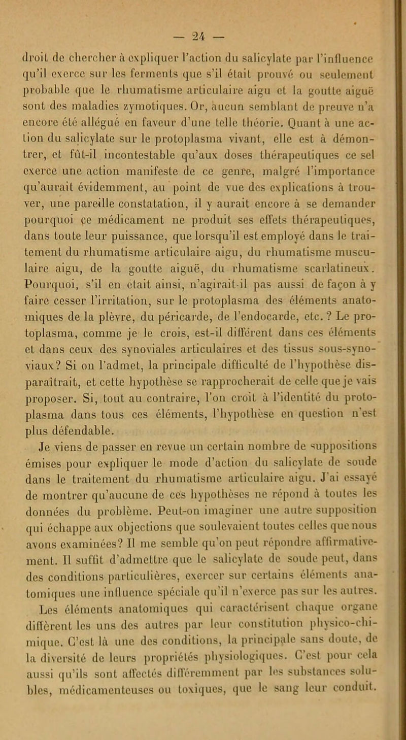 droiL de chercher à expliquer l'action du salicylate par l’influence qu’il exerce sur les ferments que s’il était prouvé ou seulement probable que le rhumatisme articulaire aigu et la goutte aiguë sont des maladies zymotiques. Or, aucun semblant de preuve n’a encore été allégué en faveur d’une telle théorie. Quant à une ac- lion du salicylate sur le protoplasma vivant, elle est à démon- trer, et fût-il incontestable qu’aux doses thérapeutiques ce sel exerce une action manifeste de ce genre, malgré l’importance qu’aurait évidemment, au point de vue des explications à trou- ver, une pareille constatation, il y aurait encore à se demander pourquoi çe médicament ne produit ses effets thérapeutiques, dans toute leur puissance, que lorsqu’il est employé dans le trai- tement du rhumatisme articulaire aigu, du rhumatisme muscu- laire aigu, de la goutte aiguë, du rhumatisme scarlatineux. Pourquoi, s’il en était ainsi, n’agirait-il pas aussi de façon à y faire cesser l’irritation, sur le protoplasma des éléments anato- miques de la plèvre, du péricarde, de l’endocarde, etc. ? Le pro- toplasma, comme je le crois, est-il différent dans ces éléments et dans ceux des synoviales articulaires et des tissus sous-syno- viaux? Si on l’admet, la principale difficulté de l’hypothèse dis- paraîtrait, et cette hypothèse se rapprocherait de celle que je vais proposer. Si, tout au contraire, l’on croit à l’identité du proto- plasma dans tous ces éléments, l’hypothèse en question n’est plus défendable. Je viens de passer en revue un certain nombre de suppositions émises pour expliquer le mode d’action du salicylate de soude dans le traitement du rhumatisme articulaire aigu. J ai essayé de montrer qu’aucune de ces hypothèses ne répond à toutes les données du problème. Peut-on imaginer une autre supposition qui échappe aux objections que soulevaient toutes celles que nous avons examinées? Il me semble qu’on peut répondre affirmative- ment. Il suffit d’admettre que le salicylate de soude peut, dans des conditions particulières, exercer sur certains éléments ana- tomiques une influence spéciale qu’il n’exerce pas sur les autres. Les éléments anatomiques qui caractérisent chaque organe diffèrent les uns des autres par leur constitution physico-chi- mique. C’est là une des conditions, la principale sans doute, de la diversité de leurs propriétés physiologiques. C est pour cela aussi qu’ils sont affectés différemment par les substances solu- bles, médicamenteuses ou toxiques, que le sang leur conduit.