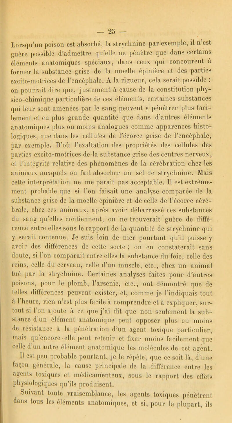 Lorsqu’un poison est absorbé, la strychnine par exemple, il n’est guère possible d’admettre qu’elle ne pénètre que dans certains éléments anatomiques spéciaux, dans ceux qui concourent à former la substance grise de la moelle épinière et des parties excito-motrices de l’encéphale. A la rigueur, cela serait possible : on pourrait dire que, justement à cause de la constitution phy- sico-chimique particulière de ces éléments, certaines substances qui leur sont amenées par le sang peuvent y pénétrer plus faci- lement et en plus grande quantité que dans d’autres éléments anatomiques plus ou moins analogues comme apparences histo- logiques, que dans les cellules de l’écorce grise de l’encéphale, par exemple. D’où l’exaltation des propriétés des cellules des parties excito-motrices de la substance grise des centres nerveux, et l’intégrité relative des phénomènes de la célébration chez les animaux auxquels on fait absorber un sel de strychnine. Mais cette interprétation ne me paraît pas acceptable. Il est extrême- ment probable que si l’on faisait une analyse comparée de la substance grise de la moelle épinière et de celle de l’écorce céré- brale, chez ces animaux, après avoir débarrassé ces substances du sang qu’elles contiennent, on ne trouverait guère de diffé- rence entre elles sous le rapport de la quantité de strychnine qui y serait contenue. Je suis loin de nier pourtant qu’il puisse y avoir des différences de cette sorte ; on en constaterait sans doute, si l’on comparait entre elles la substance du foie, celle des reins, celle du cerveau, celle d’un muscle, etc., chez un animal tué par la strychnine. Certaines analyses faites pour d’autres poisons, pour le plomb, l’arsenic, etc., ont démontré que de telles différences peuvent exister, et, comme je l’indiquais tout à l’heure, rien n’est plus facile à comprendre et à expliquer, sur- tout si l’on ajoute à ce que j’ai dit que non seulement la sub- stance d’un élément anatomique peut opposer plus eu moins de résistance à la pénétration d’un agent toxique particulier, mais qu’cncore • elle peut retenir et fixer moins facilement que celle d’un autre élément anatomique les molécules de cet agent. Il est peu probable pourtant, je le répète, que ce soit là, d’une façon générale, la cause principale de la différence entre les agents toxiques et médicamenteux, sous le rapport des effets physiologiques qu’ils produisent. Suivant toute vraisemblance, les agents toxiques pénètrent dans tous les éléments anatomiques, et si, pour la plupart, ils