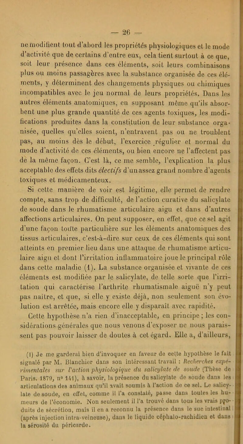 ne modifient tout d’abord les propriétés physiologiques et le mode d’activité que de certains d’entre eux, cela tient surtout à ce que, soit leur présence dans ces éléments, soit leurs combinaisons plus ou moins passagères avec la substance organisée de ces élé- ments, y déterminent des changements physiques ou chimiques incompatibles avec le jeu normal de leurs propriétés. Dans les autres éléments anatomiques, en supposant môme qu’ils absor- bent une plus grande quantité de ces agents toxiques, les modi- fications produites dans la constitution de leur substance orga- nisée, quelles qu’elles soient, n’entravent pas ou ne troublent pas, au moins dès le début, l’exercice régulier et normal du mode d’activité de ces éléments, ou bien encore ne l’affectent pas de la même façon. C’est là, ce me semble, l’explication la plus acceptable des effets dits électifs d’un assez grand nombre d’agents toxiques et médicamenteux. Si cette manière de voir est légitime, elle permet de rendre compte, sans trop de difficulté, de l’action curative du salicylate de soude dans le rhumatisme articulaire aigu et dans d’autres affections articulaires. On peut supposer, en effet, que ce sel agit d’une façon toifte particulière sur les éléments anatomiques des tissus articulaires, c’est-à-dii’e sur ceux de ces éléments qui sont atteints en premier lieu dans une attaque de rhumatisme articu- laire aigu et dont l’irritation inflammatoire joue le principal rôle dans cette maladie (1). La substance organisée et vivante de ces éléments est modifiée par le salicylate, de telle sorte que l’irri- tation qui caractérise l’arthrite rhumatismale aiguë n'y peut pas naître, et que, si elle y existe déjà, non seulement son évo- lution est arrêtée, mais encore elle y disparaît avec rapidité. Cette hypothèse n’a rien d’inacceptable, en principe ; les con- sidérations-générales que nous venons d'exposer uc nous parais- sent pas pouvoir laisser de doutes à cet égard. Elle a, d’ailleurs, (I) Je me garderai bien d’invoquer en faveur de cette hypothèse le fait signalé par M. Blanchier dans son intéressant travail : Recherches expe- rimentales sur l'action physiologique du salicylate de soude (Thèse de Paris. 1879, n° 141), à savoir, la présence du salicylate de soude dans les articulations des animaux qu’il avait soumis à l’action de ce sel. Le salicy- late de soude, en effet, comme il l’a constaté, passe dans toutes les hu- meurs de l’économie. Non seulement il l’a trouvé dans tous les vrais pfo- duits de sécrétion, mais il en a reconnu la présence dans le suc intestinal (après injection intra-veineuse), dans le liquide céphalo-rachidicu et daus la sérosité du péricarde.