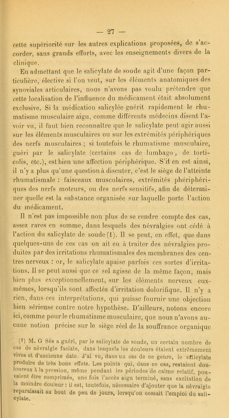 cette supériorité sur les autres explications proposées, de s’ac- corder, sans grands efforts, avec les enseignements divers de la clinique. En admettant que le salicylate de soude agit d’une façon par- ticulière, élective si l’on veut, sur les éléments anatomiques des synoviales articulaires, nous n’avons pas voulu prétendre que cette localisation de l’influence du médicament était absolument exclusive. Si la médication salicylée guérit rapidement le rhu- matisme musculaire aigu, comme différents médecins disent l’a- voir vu, il faut bien reconnaître que le salicylate peut agir aussi sur les éléments musculaires ou sur les extrémités périphériques des nerfs musculaires ; si toutefois le rhumatisme musculaire, guéri par le salicylate (certains cas de lumbago, de torti- colis, etc.), est bien une affection périphérique. S’il en est ainsi, il n’y a plus qu’une question à discuter, c’est le siège de l’atteinte rhumatismale : faisceaux musculaires, extrémités phériphéri- ques des nerfs moteurs, ou des nerfs sensitifs, afin de détermi- ner quelle est la substance organisée sur laquelle porte l’action du médicament. II n’est pas impossible non plus de se rendre compte des cas, assez rares en somme, dans lesquels des névralgies ont cédé à l’action du salicylate de soude (1). Il se peut, en effet, que dans quelques-uns de ces cas on ait eu à traiter des névralgies pro- duites par des irritations rhumatismales des membranes des cen- tres nerveux : or, le salicylate apaise parfois ces sortes d’irrita- tions. 11 se peut aussi que ce sel agisse de la même façon, mais bien plus exceptionnellement, sur les éléments nerveux eux- mêmes, lorsqu’ils sont affectés d’irritation dolorifique. Il n’y a rien, dans ces interprétations, qui puisse fournir une objection bien sérieuse contre notre hypothèse. D’ailleurs, notons encore ici, comme pour le rhumatisme musculaire, que nous n’avons au- cune notion précise sur le siège réel de la souffrance organique (1) M. G Sée a guéri, par le salicylate de soude, un certain nombre de cas de névralgie faciale, dans lesquels les douleurs étaient extrêmement vives et d’ancienne date. J’ai vu, dans un cas de ce genre, le salicylate produire de très bons effets. Les points qui, dans ce cas, restaient dou- loureux il la pression, même pendant les périodes de calme relatif, pou- vaient être comprimés, une fois l’accès aigu terminé, saus excitation de la moindre douleur : il est, toutefois, nécessaire d’ajouter que la névralgie reparaissait au bout de peu de jours, lorsqu’on cessait l’emploi du sali- cylatc.