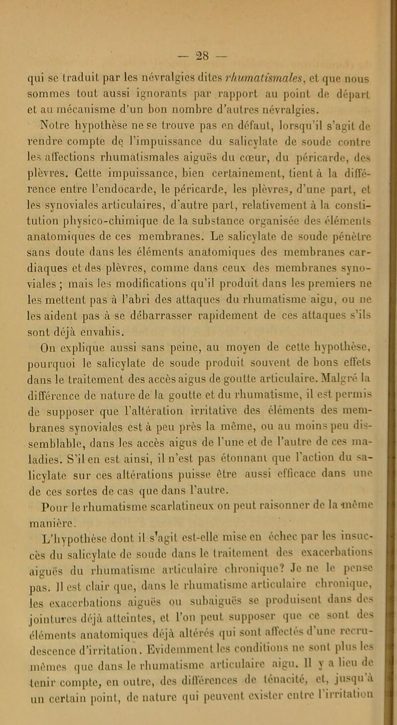 qui sc traduit par les névralgies dites rhumatismales, et que nous sommes tout aussi ignorants par rapport au point de départ et au mécanisme d’un bon nombre d’autres névralgies. Notre hypothèse ne se trouve pas en défaut, lorsqu’il s’agit de rendre compte de l’impuissance du salicylale de soude contre les affections rhumatismales aiguës du cœur, du péricarde, des plèvres. Cette impuissance, bien certainement, tient à la diffé- rence entre l’endocarde, le péricarde, les plèvres, d’une part, et les synoviales articulaires, d’autre part, relativement à la consti- tution physico-chimique de la substance organisée des éléments anatomiques de ces membranes. Le salicylate de soude pénètre sans doute dans les éléments anatomiques des membranes car- diaques et des plèvres, comme dans ceux des membranes syno- viales ; mais les modifications qu’il produit dans les premiers ne les mettent pas à l’abri des attaques du rhumatisme aigu, ou ne les aident pas à se débarrasser rapidement de ces attaques s’ils sont déjà envahis. On explique aussi sans peine, au moyen de cette hypothèse, pourquoi le salicylate de soude produit souvent de bons effets dans le traitement des accès aigus de goutte articulaire. Malgré la différence de nature de la goutte et du rhumatisme, il est permis de supposer que l’altération irritative des éléments des mem- branes synoviales est à peu près la môme, ou au moins peu dis- semblable, dans les accès aigus de l'une et de l’autre de ces ma- ladies. S’il en est ainsi, il n’est pas étonnant que l’action du sa- licylate sur ces altérations puisse être aussi efficace dans une de ces sortes de cas que dans l’autre. Pour le rhumatisme scarlatineux on peut raisonner de la même manière. L’hypothèse dont il s’agit est-elle mise en échec par les insuc- cès du salicylate de soude dans le traitement des exacerbations aiguës du rhumatisme articulaire chronique? Je ne le pense pas. Il est clair que, dans le rhumatisme articulaire chronique, les exacerbations aiguës ou subaiguës sc produisent dans des jointures déjà atteintes, et l’on peut supposer que ce sont des éléments anatomiques déjà altérés qui sont affectes d une recru- descence d’irritation. Evidemment les conditions ne sont plus les mômes que dans le rhumatisme articulaire aigu. 11 y a lieu de tenir compte, en outre, des différences de ténacité, et, jusqu a un certain point, de nature qui peuvent exister entre l’irritation