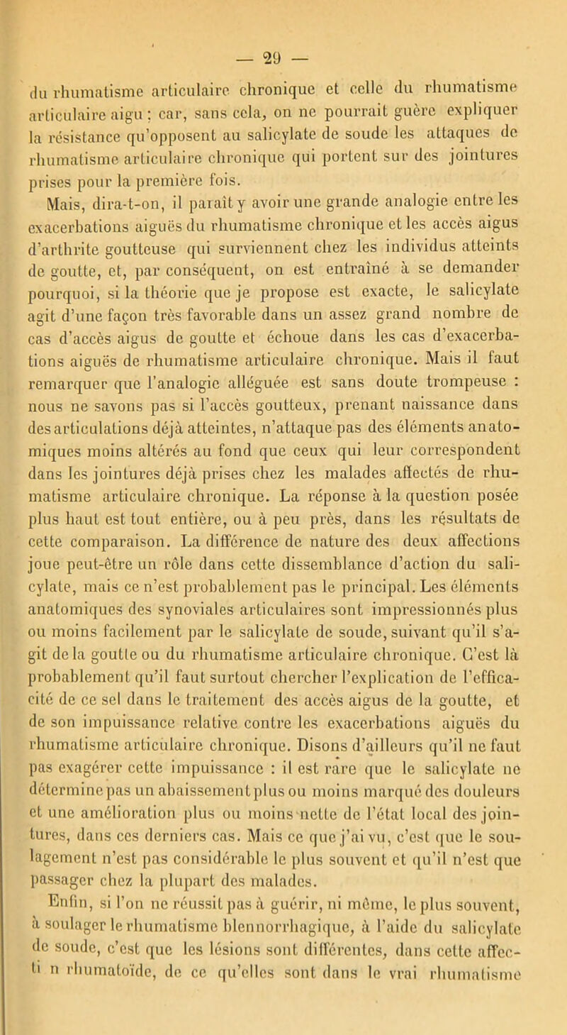 du rhumatisme articulaire chronique et celle du rhumatisme articulaire aigu ; car, sans cela, on ne pourrait guère expliquer la résistance qu’opposent au salicylate de soude les attaques de rhumatisme articulaire chronique qui portent sur des jointures prises pour la première fois. Mais, dira-t-on, il paraît y avoir une grande analogie entre les exacerbations aiguës du rhumatisme chronique et les accès aigus d’arthrite goutteuse qui surviennent chez les individus atteints de goutte, et, par conséquent, on est entraîné à se demander pourquoi, si la théorie que je propose est exacte, le salicylate agit d’une façon très favorable dans un assez grand nombre de cas d’accès aigus de goutte et échoue dans les cas d’exacerba- tions aiguës de rhumatisme articulaire chronique. Mais il faut remarquer que l’analogie alléguée est sans doute trompeuse : nous ne savons pas si l’accès goutteux, prenant naissance dans désarticulations déjà atteintes, n’attaque pas des éléments anato- miques moins altérés au fond que ceux qui leur correspondent dans les jointures déjà prises chez les malades affectés de rhu- matisme articulaire chronique. La réponse à la question posée plus haut est tout entière, ou à peu près, dans les résultats de cette comparaison. La différence de nature des deux affections joue peut-être un rôle dans cette dissemblance d’action du sali- cylate, mais ce n’est probablement pas le principal. Les éléments anatomiques des synoviales articulaires sont impressionnés plus ou moins facilement par le salicylaLe de soude, suivant qu’il s’a- git delà goutte ou du rhumatisme articulaire chronique. C’est là probablement qu’il faut surtout chercher l’explication de l’effica- cité de ce sel dans le traitement des accès aigus de la goutte, et de son impuissance relative contre les exacerbations aiguës du rhumatisme articulaire chronique. Disons d’ailleurs qu’il ne faut pas exagérer cette impuissance : il est rare que le salicylate ne détermine pas un abaissemcntplus ou moins marqué des douleurs et une amélioration plus ou moins nette de l’étal local des join- tures, dans ces derniers cas. Mais ce que j’ai vu, c’est que le sou- lagement n’est pas considérable le plus souvent et qu’il n’est que passager chez la plupart des malades. Enfin, si l’on ne réussit pas à guérir, ni même, le plus souvent, à soulager le rhumatisme blennorrhagiquc, à l’aide du salicylate de soude, c’est que les lésions sont différentes, dans cette affec- li n rhumatoïde, de ce qu’elles sont dans le vrai rluimalisme