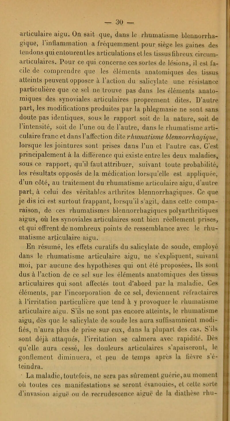 articulaire aigu. On sait que, clans le rhumatisme blennorrha- gique, l’inflammation a fréquemment pour siège les gaines des tendons qui entourentles articulations et les tissus fibreux circum- articulaircs. Pour ce qui concerne ces sortes de lésions, il est fa- cile de comprendre que les cléments anatomiques des tissus atteints peuvent opposer à l’action du salicylatc une résistance particulière que ce sel ne trouve pas dans les éléments anato- miques des synoviales articulaires proprement dites. D’autre part, les modifications produites par la phlegmasie ne sont sans doute pas identiques, sous le rapport soit de la nature, soit de 1 intensité, soit de l’une ou de l’autre, dans le rhumatisme arti- culaire franc et dans l’affection dite rhumatisme blennot'rhagique, lorsque les jointures sont prises dans l’un et l’autre cas. C’est principalement à la différence qui existe entre les deux maladies, sous ce rapport, qu’il faut attribuer, suivant toute probabilité, les résultats opposés delà médication lorsqu’elle est appliquée, d’un côté, au traitement du rhumatisme articulaire aigu, d’autre part, à celui des véritables arthrites blcnnorrhagiques. Ce que je dis ici est surtout frappant, lorsqu’il s’agit, dans cette compa- raison, de ces rhumatismes hlennorrhagiques polyarthritiques aigus, où les synoviales articulaires sont bien réellement prises, et qui offrent de nombreux points de ressemblance avec le rhu- matisme articulaire aigu. En résumé, les effets curatifs du salicylate de soude, employé dans le rhumatisme articulaire aigu, ne s’expliquent, suivant moi, par aucune des hypothèses qui ont été proposées. Ils sont dus à l’action de ce sel sur les éléments anatomiques des tissus articulaires qui sont affectés tout d'abord par la maladie. Ces éléments, par l’incorporation de ce sel, deviennent réfractaires à l’irritation particulière que tend à y provoquer le rhumatisme articulaire aigu. S’ils ne sont pas encore atteints, le rhumatisme aigu, dès que le salicylate de soude les aura suffisamment modi- fiés, n’aura plus de prise sur eux, dans la plupart des cas. S’ils sont déjà attaqués, l’irritation se calmera avec rapidité. Dès qu’elle aura cessé, les douleurs articulaires s’apaiseront, le gonflement diminuera, et peu de temps après la fièvre s'é- teindra. La maladie, toutefois, ne sera pas sûrement guérie, au moment où toutes ces manifestations se seront évanouies, et cette sorte d’invasion aiguë ou de recrudescence aiguë de la diathèse rhu-