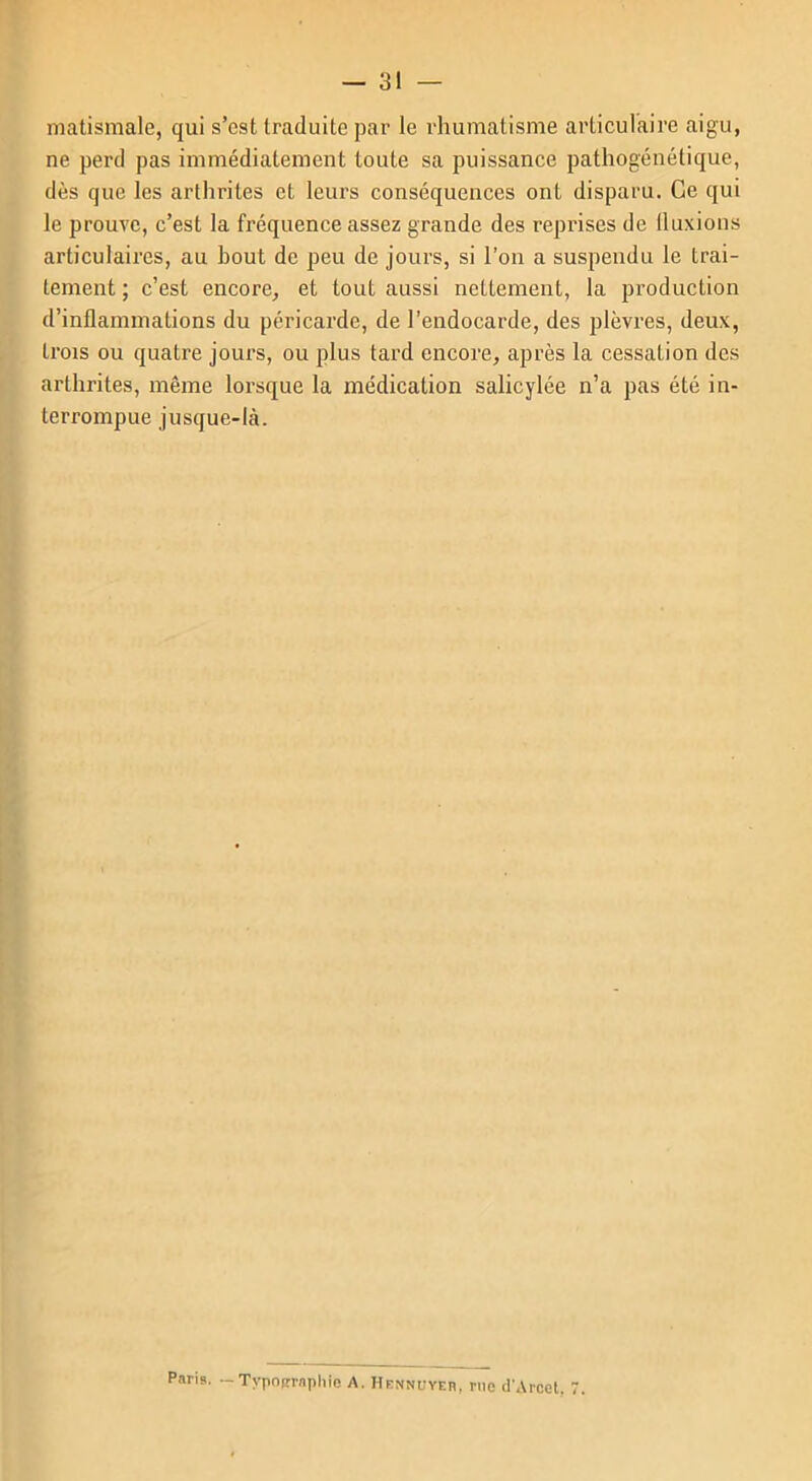 matismale, qui s’est traduite par le rhumatisme articulaire aigu, ne perd pas immédiatement toute sa puissance pathogénétique, dès que les arthrites et leurs conséquences ont disparu. Ce qui le prouve, c’est la fréquence assez grande des reprises de (luxions articulaires, au bout de peu de jours, si l’on a suspendu le trai- tement ; c’est encore, et tout aussi nettement, la production d’inflammations du péricarde, de l’endocarde, des plèvres, deux, trois ou quatre jours, ou plus tard encore, après la cessation des arthrites, même lorsque la médication salicylée n’a pas été in- terrompue jusque-là. Paria. -Typographie A. H ennuyer , rue d'Arcet. 7.