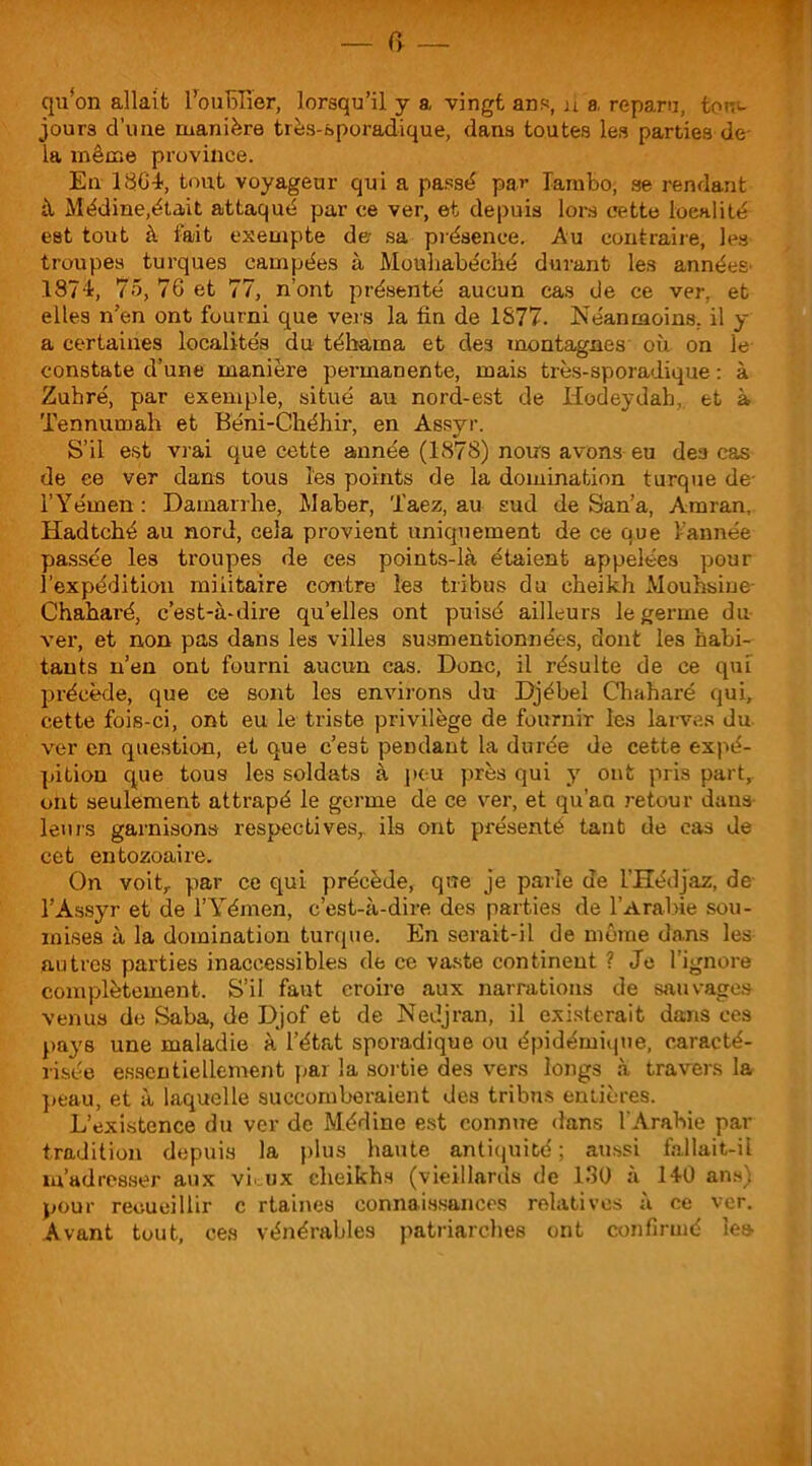 — r> qu'on allait l'oublier, lorsqu’il y a vingt ans, ù a reparu, tou- jours d’une manière très-sporadique, dans toutes les parties de la même province. En 1864, tout voyageur qui a passé par lambo, se rendant à Médine,était attaqué par ce ver, et depuis lors cette localité est tout à fait exempte de sa présence. Au contraire, les troupes turques campées à Mouhabéclié durant les années 1874, 75, 76 et 77, n’ont présenté aucun cas de ce ver, et elles n’en ont fourni que vers la fin de 1877. Néanmoins, il y a certaines localités du téhama et de3 montagnes où on le constate d’une manière permanente, mais très-sporadique : à Zuhré, par exemple, situé au nord-est de Hodeydah,. et à Tennumah et Béni-Chéhir, en Assyr. S’il est vrai que cette année (1878) noirs avons eu des cas de ce ver dans tous les points de la domination turque de- l’Yémen : Damarrhe, Maber, 'i’aez, au sud de San’a, Amran, Hadtché au nord, cela provient uniquement de ce que 1-année passée les troupes de ces points-là étaient appelées pour l’expédition militaire contre Îe3 tribus du cheikh Mouhsine- Chaharé, c’est-à-dire qu’elles ont puisé ailleurs le germe du ver, et non pas dans les villes susmentionnées, dont les habi- tants n’en ont fourni aucun cas. Donc, il résulte de ce qui précède, que ce sont les environs du Djébel Chaharé qui, cette fois-ci, ont eu le triste privilège de fournir les larves du ver en question, et que c’est pendant la durée de cette expé- pition que tous les soldats à peu près qui y ont pris part,, ont seulement attrapé le germe de ce ver, et qu’au retour dans- leurs garnisons respectives, ils ont présenté tant de cas de cet entozoaire. On voit,, par ce qui précède, que je parle de l’Hédjaz, de l’Assyr et de l’Yémen, c’est-à-dire des parties de l'Arabie sou- mises à la domination turque. En serait-il de môme dans les autres parties inaccessibles de ce vaste continent ? Je l’ignore complètement. S’il faut croire aux narrations de sauvages venus de Saba, de Djof et de Nedjran, il existerait dans ces pays une maladie à l’état sporadique ou épidémique, caracté- risée essentiellement par la sortie des vers longs à travers la peau, et à laquelle succomberaient des tribus entières. L’existence du ver de Médine est connue dans l'Arabie par tradition depuis la plus haute antiquité; aussi fallait-il m’adresser aux vùux cheikhs (vieillards de 130 à 140 ans) pour recueillir c rtaines connaissances relatives à ce ver. Avant tout, ces vénérables patriarches ont confirmé les-