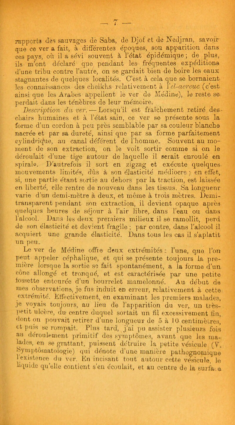 rapports des sauvages de Saba, de Djof et de Nedjran, savoir que ce ver a fait, à différentes époques, son apparition dans ces pays, où il a sévi souvent à l’état épidémique ; de plus, ils m’ont déclaré que pendant les fréquentes expéditions d’une tribu contre l’autre, on se gardait bien de boire les eaux stagnantes de quelques localités. C’est à cela que se bornaient les connaissances des cheikhs relativement à Yel-aereuc (c’est ainsi que les Arabes appellent le ver de Médine), le reste se. perdait dans les ténèbres de leur mémoire. Description du ver. — Lorsqu’il est fraîchement retiré des- cbairs humaines et à l’état sain, ce ver se présente sous la forme d’un cordon à peu près semblable par sa couleur blanche nacrée et par sa dureté, ainsi que par sa forme parfaitement cylindrique, au canal déférent de l’homme. Souvent au mo- ment de son extraction, on le voit sortir comme si on le déroulait d’une tige autour de laquelle il serait enroulé en spiral'?. D’autrefois il sort en zigzag et exécute quelques, mouvements limités, dûs à son élasticité médiocre en effet, si, une partie étant sortie au dehors par la traction, est laissée en liberté, elle rentre de nouveau dans les tissus. Sa longueur varie d’un demi-mètre à deux, et même à trois mètres. Demi- transparent pendant son extraction, il devient opaque après quelques heures de séjour à l’air libre, dans l’eau ou dans l’alcool. Dans les deux premiers milieux il se ramollit, perd de son élasticité et devient fragile ; par contre, dans l’alcool il acquiert une grande élasticité. Dans tous les cas il s’aplatit un peu. Le ver de Médine offre deux extrémités : l’une, q;ue l’on peut appeler céphalique, et qui se présente toujours la pre- mière lorsque la sortie so fait spontanément, a la forme d’un cône allongé et tronqué, et est caractérisée par une petite fossette entourée d’un bourrelet mamelonné. Au début de mes observations, je fus induit en erreur, relativement à cette extrémité. Effectivement, en examinant les premiers malades, je voyais toujours, au lieu de l’apparition du ver, un très- petit ulcère, du centre duquel sortait un fil excessivement fin, dont on pouvait retirer d’une longueur de 5 à 10 centimètres, et puis se rompait. Plus tard, j’ai pu assister plusieurs fois au déroulement primitif des symptômes, avant que les ma- lades, en se grattant, puissent détruire la petite vésicule (V. Symptomatologie) qui dénote d’une manière pathognomique 1 existence du ver. En incisant tout autour cette vésicule, le liquide qu’elle contient s’en écoulait, et au centre de la surface