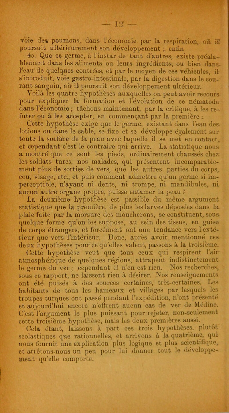 TOie dea poumons, dans L’économie par la respiration, ou ii* poursuit ultérieurement son développement ; enfin 4o. Que ce germe, à l’instar de tant d’autres, existe préala- blement dans les aliments ou leurs ingrédients, ou bien dans- beau de quelques contrées, et par le moyen de ces véhicules, il s’introduit, voie gastro-intestinale, par la digestion dans le cou- rant sanguin, où il poursuit son développement ultérieur. Voilà les quatre hypothèses auxquelles on peut avoir recours pour expliquer la formation et l’évolution de ce nématode dans l’économie ; tâchons maintenant, par la critique, à les ré- futer ou à les accepter, en commençant par la première : Cette hypothèse exige que le germe, existant dans l’eau dès- lotions ou dans le sable, se fixe et se développe également sur toute la surface de la peau avec laquelle il se met en contact,, et cependant c’est le contraire qui arrive. La statistique nous a montré que ce sont les pieds, ordinairement chaussés chez les soldats turcs, nos malades, qui présentent incomparable- ment plus de sorties de vers, que les autres parties du corps, cou, visage, etc., et puis comment admettre qu’un germe si im- perceptible, n’ayant ni dents, ni trompe, ni mandibules, ni aucun autre organe propre, puisse entamer la peau ? La deuxième hypothèse est passible du même argument statistique que la première, de plus les larves déposées dans la plaie faite par la morsure des moucherons, se constituent, sous quelque forme qu’on les suppose, au sein des tissus, en guise de corps étrangers, et forcément ont une tendance vers l’exté- rieur que vers l’intérieur. Donc, après avoir mentionné ces deux hypothèses pour ce qu’elles valent, passons à la troisième. Cette hypothèse veut que tous ceux qui respirent l’air atmosphérique de quelques régions, attrapent indistinctement le germe du ver; cependant il n’en est rien. Nos recherches, sous ce rapport, ne laissent rien à désirer. Nos renseignements ont été puisés à dos sources certaines, très-certaines. Les habitants de tous les hameaux et villages par lesquels les troupes turques ont passé pendant l’expédition, n’ont présenté et aujourd’hui encore n’ofîrent aucun cas de ver de Médine. C’est l’argument le plus puissant pour rejeter, non-seulement cette troisième hypothèse, mais les deux premières aussi. Cela étant, laissons à part ces trois hypothèses, plutôt- scolastiques que rationnelles, et arrivons à la quatrième, qui nous fournit une explication plus logique et plus scientifique, et arrêtons-nous un peu pour lui donner tout le développe- ment qu’elle comporte.