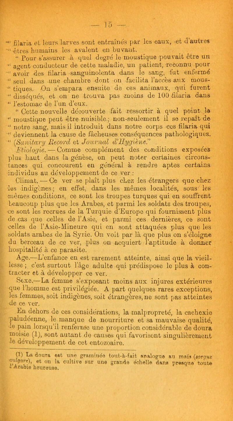 !5 -« filaria et leurs larves sont entraînés par les eaux, <et d’autres -êtres humains les avalent en buvant. “ Pour s’assurer à quel degré le moustique pouvait être un agent conducteur de cette maladie, un patient, -reconnu pour avoir des filaria sanguinoienta dans le sang, fut enfermé “ seul dans une chambre dont on facilita l’accès aux rnous- “ tiques. On s’empara ensuite de ces animaux, qui furent “ disséqués, et on ne trouva pas moins de 100 'filaria dans “ l’estomac de l’un d’eux. “ Cette nouvelle découverte fait ressortir à quel point le “ moustique peut être nuisible ; non-seulement il se repaît de “ notre sang, mais il introduit dans notre corps ccs filaria qui “ deviennent la cause de fâcheuses conséquences pathologiques. “ (Sanitary Record et Journal d’Hygiène.” Etiologie. — Comme complément des conditions exposées plus haut dans la génèse, on peut noter certaines circons- tances qui concourent en général à rendre aptes certains individus au développement de ce ver : Climat. — Ce ver se plaît plus chez les étrangers que chez les indigènes; en effet, dans les mêmes localités, sous les mêmes conditions, ce sont les troupes turques qui en souffrent beaucoup plus que les Arabes, et parmi les soldats des troupes, ce sont les recrues de la Turquie d’Europe qui fournissent plus de cas que celles de l’Asie, et parmi ces dernières, ce sont celles de l’Àsie-Mineure qui en sont attaquées plus que les soldats arabes de la Syrie. On voit par là que plus on s’éloigne du berceau de ce ver, plus on acquiert l’aptitude à donner hospitalité à ce parasite. Age.—L’enfance en est rarement atteinte, ainsi que la vieil- lesse ; c’est surtout lage adulte qui prédispose le plus à con- tracter et à développer ce ver. Sexe.—La femme s’exposant moins aux injures extérieures que l’homme est privilégiée. A part quelques rares exceptions, les femmes, soit indigènes, soit étrangères, ne sont pas atteintes de ce ver. Eu dehors de ces considérations, la malpropreté, la cachexie paludéenne, le manque de nourriture et sa mauvaise qualité, -e pain lorsqu’il renferme une proportion considérable de doura moisie (1), sont autant de causes qui favorisent singulièrement le développement de cet entozoaire. (1) La. doura est une graminée tout-à-fait analogue au maïs (soraur. ?“W, et on la cultive sur une grande échelle dans presque tout* k Arabie heureuse.