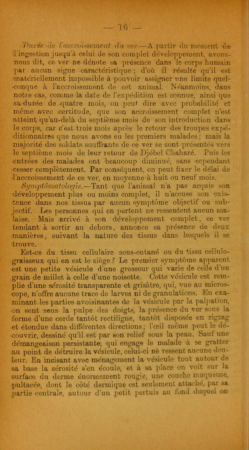 'Durée ale Vaccroissement du ver.—À partir du moment de d'ingestion jusqu’à celui de son complet développement, avons- nous dit, ce ver ne dénote sa présence dans le corps humain par aucun signe caractéristique ; d’où il résulte qu’il est matériellement impossible à pouvoir assigner une limite quel- conque à l’accroissement de cet animal. Néanmoins, dans notre cas, comme la date de l’expédition est connue, ainsi que sa durée de quatre mois, on peut dire avec probabilité et mêmé avec certitude, que son accroissement complet n’est atteint qu’au-delà du septième mois de son introduction dans le corps, car c’est trois mois après le retour des troupes expé- ditionnaires que nous avons eu les premiers malades; mais la majorité des soldais souffrants de ce ver se sont présentés vers le septième mois de leur retour de Djébel Cliaharé. Puis les entrées des malades ont beaucoup diminué, sans cependant cesser complètement. Par conséquent, on peut fixer le délai de l’accroissement de ce ver, en moyenne à huit ou neuf mois. Symptomatologie.—Tant que l’animal n’a pas acquis son développement plus ou moins complet, il n’accuse son exis- tence dans nos tissus par aucun symptôme objectif ou sub- jectif. Les personnes qui en portent ne ressentent aucun ma- laise. Mais arrivé à son développement complet, ce ver tendant à sortir au dehors, annonce sa présence de deux manières, suivant la nature des tissus dans lesquels il se trouve. Est-ce du tissu cellulaire sous-cutané ou du tissu cellulo- graisseux qui en est le siège 1 Le premier symptôme apparent est une petite vésicule d’une grosseur qui varie de celle d’un .grain de millet à celle d’une noisette. Cette vésicule est rem- plie d’une sérosité transparente et grisâtre, qui, vue au micros- cope, n’offre aucune trace de larves ni de granulations. En exa- minant les parties avoisinantes de la vésicule par la palpation, ■on sent sous la pulpe des doigts, la présence du ver sous la forme d’une corde tantôt rectiligne, tantôt disposée en zigzag et étendue dans différentes directions; l’œil même peut le dé- couvrir, dessiné qu’il est par son relief sous la peau. Saul une démangeaison persistante, qui engage le malade à se gratter au point de détruire la vésicule, celui-ci ne ressent aucune dou- leur. En incisant avec ménagement la vésicule tout autour de sa base la sérosité s’en écoule, et à sa place on voit sur la surface du derme énormément rougie, une couche muqueuse. pultacée, dont le côté dermique est seulement attaché, par sa partie centrale, autour d’un potit portuis au fond duquel on