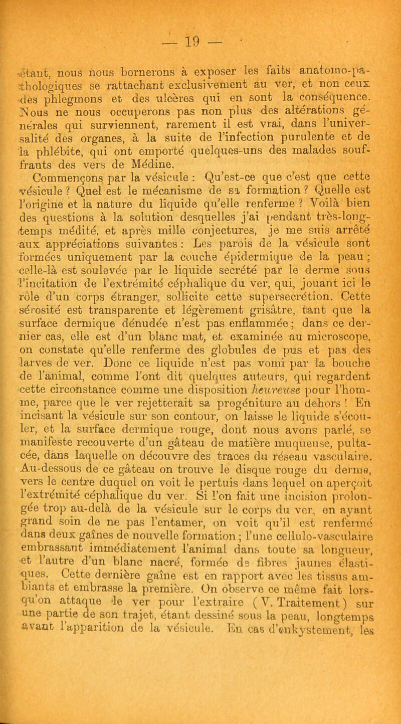 -étant, nous nous bornerons à exposer les faits anatomo-pa- thologiques se rattachant exclusivement au ver, et non ceux •des phlegmons et des ulcères qui en sont la conséquence. jNous ne nous occuperons pas non plus des altérations, gé- nérales qui surviennent, rarement il est vrai, dans l’univer- salité des organes, à la suite de l’infection purulente et de la phlébite, qui ont emporté quelques-uns des malades souf- frants des vers de Médine. Commençons par la vésicule : Qu’est-ce que c’est que cette vésicule ? Quel est le mécanisme de sa formation ? Quelle est l’origine et la nature du liquide qu’elle renferme ? Voilà bien des questions à la solution desquelles j’ai pendant très-long- temps médité, et après mille conjectures, je me suis arrêté aux appréciations suivantes : Les parois de la vésicule sont formées uniquement par la couche épidermique de la peau ; celle-là est soulevée par le liquide secrété par le derme sous l’incitation de l’extrémité céphalique du ver, qui, jouant ici le rôle d’un corps étranger, sollicite cette supersecrétion. Cette sérosité est transparente et légèrement grisâtre, tant que la •surface dermique dénudée n’est pas enflammée ; dans ce der- nier cas, elle est d’un blanc mat, et examinée au microscope, on constate qu’elle renferme des globules de pus et pas des larves de ver. Donc ce liquide n’est pas vomi par la bouche de l’animal, comme l’ont dit quelques auteurs, qui regardent cette circonstance comme une disposition heureuse pour l’hom- me, parce que le ver rejetterait sa progéniture au dehors ! En incisant la vésicule sur son contour, on laisse le liquide s’écou- ler, et la surface dermique rouge, dont nous avons parlé, se manifeste recouverte d’un gâteau de matière muqueuse, pulta- cée, dans laquelle on découvre des traces du réseau vasculaire. Au-dessous de ce gâteau on trouve le disque rouge du derme, vers le centre duquel on voit le pertuis dans lequel on aperçoit l’extrémité céphalique du ver. Si l’on fait une incision prolon- gée trop au-delà de la vésicule sur le corps du ver, en ayant grand soin de ne pas l’entamer, on voit qu’il est renfermé dans deux gaines de nouvelle formation ; l’une ccllulo-vasculaire embrassant immédiatement l’animal dans toute sa longueur, et l’autre d’un blanc nacré, formée de fibres jaunes élasti- ques. Cette dernière gaine est en rapport avec les tissus am- biants et embrasse la première. Un observe ce même fait lors- qu’on attaque le ver pour l’extraire ( V. Traitement ) sur une partie de son trajet, étant dessiné sous la peau, longtemps avant l’apparition do la vésicule. En cas d’enkystement, les