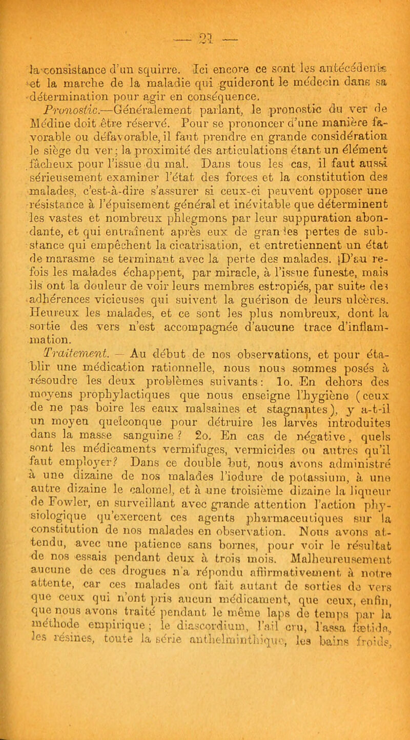 la-consistance cTim squirre. Ici encore ce sont les antécédente >et la marche de la maladie qui guideront le médecin dane sa •détermination pour agir en conséquence. Pronostic.—Généralement parlant, le pronostic du ver de Médine doit être réservé. Pour se prononcer d’une manière fa- vorable ou défavorable, il faut prendre en grande considération, le siège du ver: la proximité des articulations étant un élément .fâcheux pour l’issue du mal. Dans tous les cas, il faut aussi sérieusement examiner l’état des forces et la constitution des malades, c’est-à-dire s’assurer si ceux-ci peuvent opposer une résistance à l’épuisement général et inévitable que déterminent les vastes et nombreux phlegmons par leur suppuration abon- dante, et qui entraînent après eux de gran les pertes de sub- stance qui empêchent la cicatrisation, et entretiennent un état de marasme se terminant avec la perte des malades. jD’au re- fbis les malades échappent, par miracle, à l’issue funeste, mais ils ont la douleur de voir leurs membres estropiés, par suite de? adhérences vicieuses qui suivent la guérison de leurs ulcères. Heureux les malades, et ce sont les plus nombreux, dont la sortie des vers n’est accompagnée d’aucune trace d’inflam- mation. Traitement. — Au début de nos observations, et pour éta- blir une médication rationnelle, nous nous sommes posés à résoudre les deux problèmes suivants: lo. En dehors des moyens prophylactiques que nous enseigne l’hygiène ( ceux de ne pas boire les eaux malsaines et stagnantes), y a-t-il un moyen quelconque pour détruire les larves introduites dans la masse sanguine ? 2o. En cas de négative, quels sont les médicaments vermifuges, vermicides ou autres qu’il faut employer? Dans ce double but, nous avons administré a une dizaine de nos malades l’iodui’e de potassium, à une autre dizaine le calomel, et à une troisième dizaine la liqueur de Fowler, en surveillant avec grande attention l’action phy- siologique qu’exercent ces agents pharmaceutiques sur la constitution de nos malades en observation. Mous avons at- tendu, avec une patience sans bornes, pour voir le résultat de nos essais pendant deux à trois mois. Malheureusement aucune de ces drogues n’a répondu affirmativement, à notre attente, car ces malades ont iàit autant de sorties de vers que ceux qui n’ont pris aucun médicament, que ceux, enfin, que nous avons traité pendant le même laps de temps par la méthode empirique ; le diascordium, l’ail cru, lassa fæt.ida, les résines, toute la série anthelminihiquo, les bains froids,