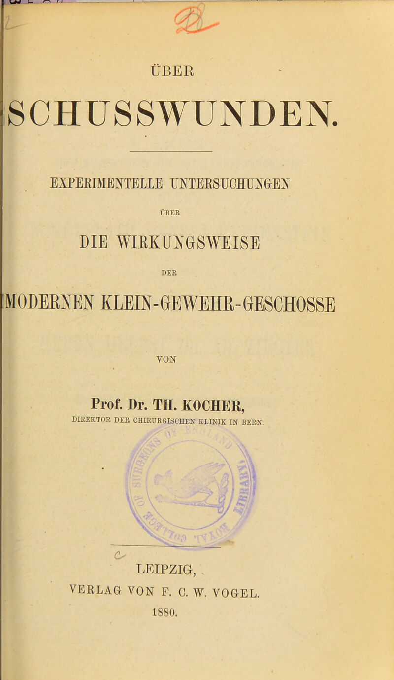 ÜBER SCHUSSWUNDEN. EXPERIMENTELLE UNTERSUCHUNGEN ÜBER DIE WIRKUNGSWEISE DER MODERNEN KLEIN-GEWEHR-GESCHOSSE VON Prof. Dr. TH. KOCHER, DIREKTOR DER CHIRURGISCHEN KLINIK IN BERN. C/ LEIPZIG, VERLAG VON F. C. W. VOGEL. 1880.