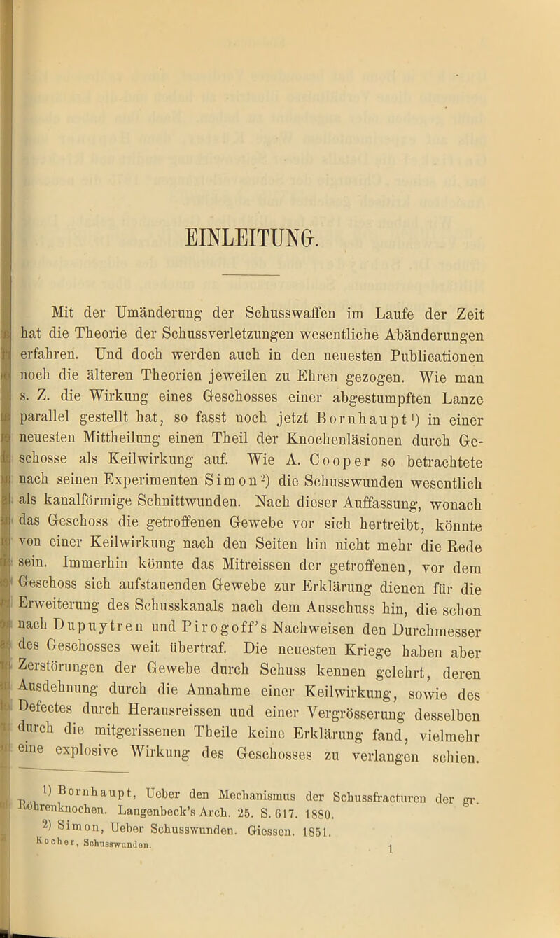 EINLEITUNG. Mit der Umänderung der Schusswaffen im Laufe der Zeit hat die Theorie der Schussverletzungen wesentliche Abänderungen erfahren. Und doch werden auch in den neuesten Publicationen noch die älteren Theorien jeweilen zu Ehren gezogen. Wie man s. Z. die Wirkung eines Geschosses einer abgestumpften Lanze parallel gestellt hat, so fasst noch jetzt Bornhaupt1) in einer neuesten Mittheilung einen Theil der Knochenläsionen durch Ge- schosse als Keilwirkung auf. Wie A. Cooper so betrachtete nach seinen Experimenten Simon2) die Schusswunden wesentlich als kanalförmige Schnittwunden. Nach dieser Auffassung, wonach das Geschoss die getroffenen Gewebe vor sich hertreibt, könnte von einer Keilwirkung nach den Seiten hin nicht mehr die Rede sein. Immerhin könnte das Mitreissen der getroffenen, vor dem Geschoss sich aufstauenden Gewebe zur Erklärung dienen für die Erweiterung des Schusskanals nach dem Ausschuss hin, die schon nach Dupuytren und Pirogoff’s Nachweisen den Durchmesser des Geschosses weit übertraf. Die neuesten Kriege haben aber Zerstörungen der Gewebe durch Schuss kennen gelehrt, deren Ausdehnung durch die Annahme einer Keilwirkung, sowie des 1 Defectes durch Herausreissen und einer Vergrösserung desselben durch die mitgerissenen Theile keine Erklärung fand, vielmehr !i eine explosive Wirkung des Geschosses zu verlangen schien. 1) Bornhaupt, Uebcr den Mechanismus der Schussfracturen der <n\ ohrenknochen. Langenbeck’s Arch. 25. S. 617. 1880. 2) Simon, Uebcr Schusswunden. Giessen. 1851. Koclior, Schnaswunilon.