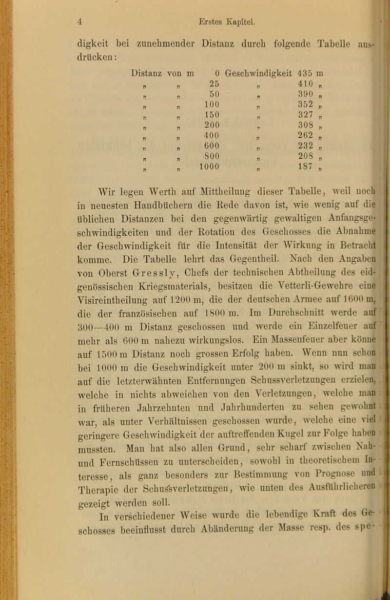 digkeit bei zunehmender Distanz durch folgende Tabelle aus- drückcn: Wir legen Werth auf Mittheilung dieser Tabelle, weil noch in neuesten Handbüchern die Rede davon ist, wie wenig auf die üblichen Distanzen bei den gegenwärtig gewaltigen Anfangsge- schwindigkeiten und der Rotation des Geschosses die Abnahme der Geschwindigkeit für die Intensität der Wirkung in Betracht komme. Die Tabelle lehrt das Gegentheil. Nach den Angaben von Oberst Gressly, Chefs der technischen Abtheilung des eid- genössischen Kriegsmaterials, besitzen die Vetterli-Gewehre eine Yisireintheilung auf 1200 m, die der deutschen Armee auf 1600 m, die der französischen auf 1800 m. Im Durchschnitt werde auf 300—400 m Distanz geschossen und werde ein Einzelfeuer auf mehr als 600 m nahezu wirkungslos. Ein Massenfeuer aber könne auf 1500 m Distanz noch grossen Erfolg haben. Wenn nun schon bei 1000 m die Geschwindigkeit unter 200 m sinkt, so wird man auf die letzterwähnten Entfernungen Schussverletzungen erzielen, welche in nichts abweichen von den Verletzungen, welche man in früheren Jahrzehnten und Jahrhunderten zu sehen gewohnt war, als unter Verhältnissen geschossen wurde, welche eine viel geringere Geschwindigkeit der auftreffenden Kugel zur Folge haben mussten. Man hat also allen Grund, sehr scharf zwischen Nah- und Fernschüssen zu unterscheiden, sowohl in theoretischem In- teresse, als ganz besonders zur Bestimmung von Prognose und Therapie der SchuShVerletzungen, wie unten des Ausführlicheren gezeigt werden soll. In verschiedener Weise wurde die lebendige Kraft des Ge- schosses beeinflusst durch Abänderung der Masse resp. des spe- Distanz von m 0 Geschwindigkeit 435 m 25 „ 410 „ 50 „ 390 „ 100 „ 352 „ 150 „ 327 „ 200 r 308 „ 400 „ 262 „ 600 „ 232 „ 800 „ 208 „ 1000 „ 187 „