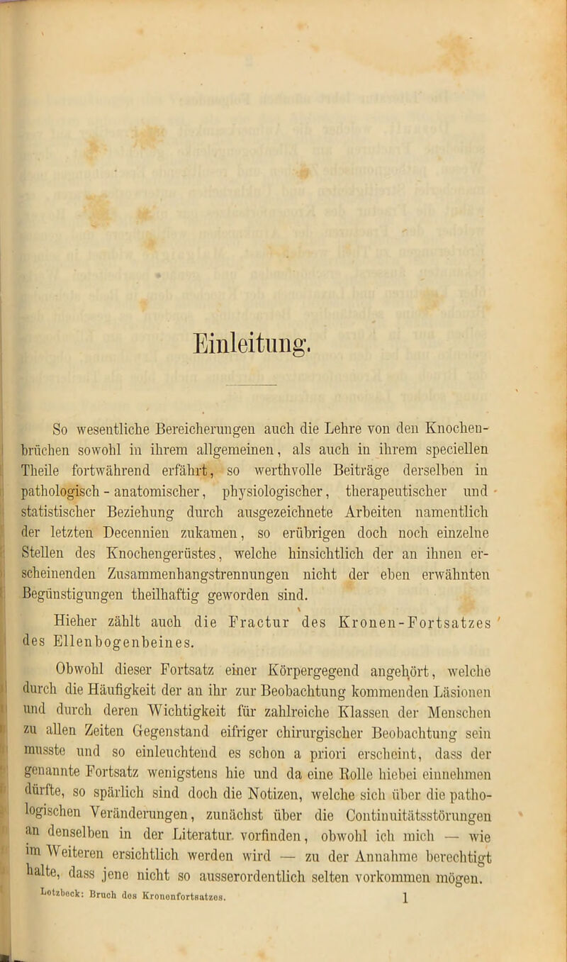 Einleitung. So wesentliche Bereicherungen auch die Lehre von den Knochen- brüchen sowohl in ihrem allgemeinen, als auch in ihrem speciellen Theile fortwährend erfährt, so werthvolle Beiträge derselben in pathologisch - anatomischer, physiologischer, therapeutischer und statistischer Beziehung durch ausgezeichnete Arbeiten namentlich der letzten Decennien zukamen, so erübrigen doch noch einzelne Stellen des Knochengerüstes, welche hinsichtlich der an ihnen er- scheinenden Zusammenhangstrennungen nicht der eben erwähnten Begünstigungen theilhaftig geworden sind. \ Hieher zählt auch die Fractur des Kronen-Fortsatzes ' des Ellenbogenbeines. Obwohl dieser Fortsatz einer Körpergegend angehört, welche durch die Häufigkeit der an ihr zur Beobachtung kommenden Läsionen und durch deren Wichtigkeit für zahlreiche Klassen der Menschen zu allen Zeiten Gegenstand eifriger chirurgischer Beobachtung sein musste und so einleuchtend es schon a priori erscheint, dass der genannte Fortsatz wenigstens hie und da eine Rolle hiebei einnehmen dürfte, so spärlich sind doch die Notizen, welche sich über die patho- logischen Veränderungen, zunächst über die Continuitätsstörungen an denselben in der Literatur, vorfinden, obwohl ich mich — wie im Weiteren ersichtlich werden wird — zu der Annahme berechtigt halte, dass jene nicht so ausserordentlich selten Vorkommen mögen. Lotzbeck: Bruch do» Krononfortsatzes. \