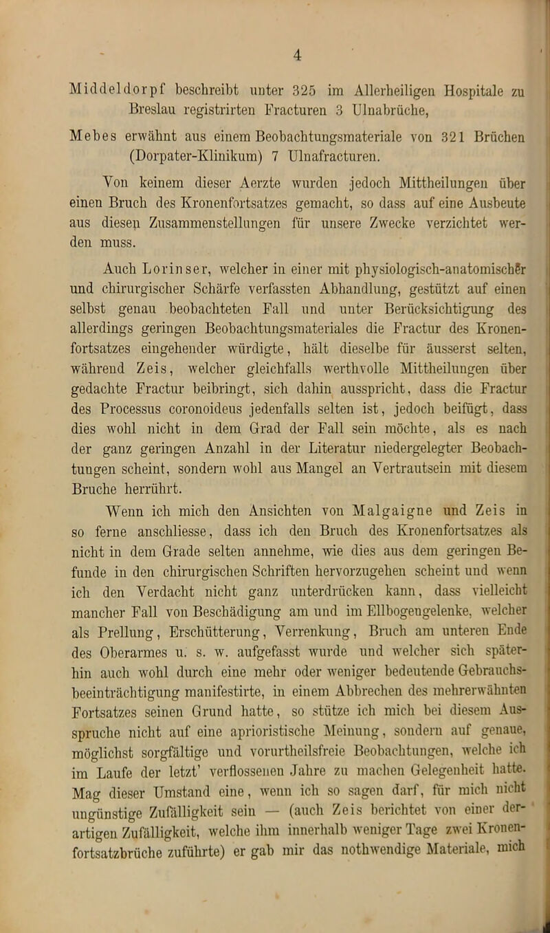 Middeldorpf beschreibt unter 325 im Allerheiligen Hospitale zu Breslau registrirten Fracturen 3 Ulnabrüche, Mebes erwähnt aus einem Beobachtungsmateriale von 321 Brüchen (Dorpater-Klinikum) 7 Ulnafracturen. Von keinem dieser Aerzte wurden jedoch Mittheilungen über einen Bruch des Kronenfortsatzes gemacht, so dass auf eine Ausbeute aus diesen Zusammenstellungen für unsere Zwecke verzichtet wer- den muss. Auch Loriuser, welcher in einer mit physiologisch-anatomischSr und chirurgischer Schärfe verfassten Abhandlung, gestützt auf einen selbst genau beobachteten Fall und unter Berücksichtigung des allerdings geringen Beobachtungsmateriales die Fractur des Kronen- fortsatzes eingehender würdigte, hält dieselbe für äusserst selten, während Zeis, welcher gleichfalls werthvolle Mittheilungen über gedachte Fractur beibringt, sich dahin ausspricht, dass die Fractur des Processus coronoideus jedenfalls selten ist, jedoch beifügt, dass dies wohl nicht in dem Grad der Fall sein möchte, als es nach der ganz geringen Anzahl in der Literatur niedergelegter Beobach- tungen scheint, sondern wohl aus Mangel an Vertrautsein mit diesem Bruche herrührt. Wenn ich mich den Ansichten von Malgaigne und Zeis in so ferne anschliesse, dass ich den Bruch des Kronenfortsatzes als nicht in dem Grade selten annehme, wie dies aus dem geringen Be- funde in den chirurgischen Schriften hervorzugehen scheint und wenn ich den Verdacht nicht ganz unterdrücken kann, dass vielleicht mancher Fall von Beschädigung am und im Ellbogengelenke, welcher als Prellung, Erschütterung, Verrenkung, Bruch am unteren Ende des Oberarmes u. s. w. aufgefasst wurde und welcher sich später- hin auch wohl durch eine mehr oder weniger bedeutende Gebrauchs- beeinträchtigung manifestirte, in einem Abbrechen des mehrerwähnten Fortsatzes seinen Grund hatte, so stütze ich mich bei diesem Aus- spruche nicht auf eine aprioristische Meinung, sondern auf genaue, möglichst sorgfältige und vorurtheilsfreie Beobachtungen, welche ich im Laufe der letzt’ verflossenen Jahre zu machen Gelegenheit hatte. Mag dieser Umstand eine, wenn ich so sagen darf, für mich nicht ungünstige Zufälligkeit sein — (auch Zeis berichtet von einer der- artigen Zufälligkeit, welche ihm innerhalb weniger Tage zwei Kronen- fortsatzbrüche zuführte) er gab mir das nothwendige Materiale, mich